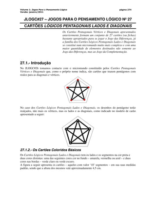 Volume 1: Jogos Para o Pensamento Lógico
Versão: janeiro/2011
página 274
JLOGC#27 – JOGOS PARA O PENSAMENTO LÓGICO Nº 27
CARTÕES LÓGICOS PENTAGONAIS LADOS E DIAGONAIS
Os Cartões Pentagonais Vértices e Diagonais apresentados
anteriormente formam um conjunto de 27 cartões (ou fichas)
bastante apropriados para se jogar o Jogo das Diferenças, já
a família dos Cartões Lógicos Pentagonais Lados e Diagonais
se constitui num micromundo muito mais complexo e com uma
maior quantidade de elementos destinados não somente ao
Jogo das Diferenças, mas ao Jogo da Complementação.
27.1.- Introdução
No JLOGC#26 tomamos contacto com o micromundo constituído pelos Cartões Pentagonais
Vértices e Diagonais que, como o próprio nome indica, são cartões que trazem pentágonos com
realce para as diagonais e vértices.
No caso dos Cartões Lógicos Pentagonais Lados e Diagonais, os desenhos do pentágono terão
realçados, não mais os vértices, mas os lados e as diagonais, como indicado no modelo de carão
apresentado a seguir:
27.1.2.- Os Cartões Coloridos Básicos
Os Cartões Lógicos Pentagonais Lados e Diagonais tem os lados e os segmentos na cor preta e
duas cores distintas: uma das seguintes cores cor no fundo – amarela, vermelha ou azul – e duas
cores nas bordas – verde claro ou verde escuro.
A figura a seguir apresenta os cartões – aqueles com valor ‘10’ segmentos – em sua suas medidas
padrão, sendo que a altura dos mesmos vale aproximadamente 4,5 cm.
 