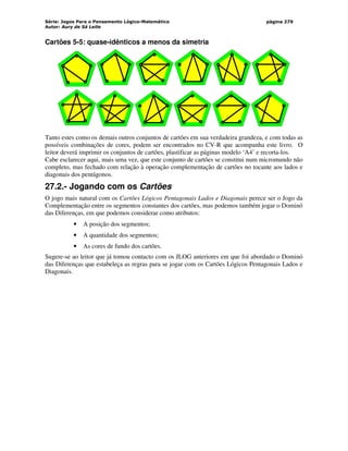 Série: Jogos Para o Pensamento Lógico-Matemático
Autor: Aury de Sá Leite
página 279
Cartões 5-5: quase-idênticos a menos da simetria
Tanto estes como os demais outros conjuntos de cartões em sua verdadeira grandeza, e com todas as
possíveis combinações de cores, podem ser encontrados no CV-R que acompanha este livro. O
leitor deverá imprimir os conjuntos de cartões, plastificar as páginas modelo ‘A4’ e recorta-los.
Cabe esclarecer aqui, mais uma vez, que este conjunto de cartões se constitui num micromundo não
completo, mas fechado com relação à operação complementação de cartões no tocante aos lados e
diagonais dos pentágonos.
27.2.- Jogando com os Cartões
O jogo mais natural com os Cartões Lógicos Pentagonais Lados e Diagonais perece ser o Jogo da
Complementação entre os segmentos constantes dos cartões, mas podemos também jogar o Dominó
das Diferenças, em que podemos considerar como atributos:
• A posição dos segmentos;
• A quantidade dos segmentos;
• As cores de fundo dos cartões.
Sugere-se ao leitor que já tomou contacto com os JLOG anteriores em que foi abordado o Dominó
das Diferenças que estabeleça as regras para se jogar com os Cartões Lógicos Pentagonais Lados e
Diagonais.
 