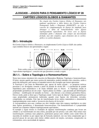 Volume 1: Jogos Para o Pensamento Lógico
Versão: janeiro/2011
página 280
JLOGC#28 – JOGOS PARA O PENSAMENTO LÓGICO Nº 28
CARTÕES LÓGICOS GLOBOS  DIAMANTES
Na criação dos Cartões Lógicos Globos  Diamantes nós
pudemos aperfeiçoar a idéia básica dos Cartões Lógicos
Pentagonais Lados e Diagonais (JLOGC#27), ou seja, o
conceito de complementação de figuras foi ampliado para
abranger a idéia de homeomorfismo entre figuras
topologicamente equivalentes. No nosso caso as figuras
intituladas globo e diamante irão compor um micromundo
fechado, mas não completo, cujos elementos são os cartões-
globo e os cartões-diamante.
28.1.- Introdução
Os Cartões Lógicos Globos e Diamantes, ou simplesmente Cartões Lógicos GD, são cartões
cujos módulos básicos são apresentados a seguir:
5,2 cm
6 cm 6 cm
Estes carões como se verá adiante nos permitirá introduzir o conceito geométrico de
‘equivalentes topológicos’, conceito este que passamos a estuda a seguir.
28.1.1. - Sobre a Topologia e o Homeomorfismo
Neste item iremos introduzir três conceitos da Matemática Moderna: Topologia e homeomorfismo.
O leitor, mesmo aquele que nunca gostou de matemática, poderá entender estes conceitos, senão a
partir das definições, pelo menos os entenderá através dos exemplos que iremos apresentar.
A Topologia é um ramo da Matemática que, apesar de muito recente – as pesquisas teóricas
passaram a ser divulgadas somente a partir da metade do século XX – é considerada de grande
importância para matemáticos e de muita utilidade para os físicos. A Topologia estuda as
propriedades geométricas de um corpo – figuras planas ou sólidas –, que passando por deformações
contínuas – modificações de tamanho ou forma –, não alteram a sua estrutura geométrica básica.
Grosso modo, pode-se dizer que a Topologia estuda “certos tipos de objetos” (figuras geométricas)
cujas propriedades permanecem inalteradas quando estas figuras são retorcidas, curvadas,
comprimidas ou estiradas. Este tipo de transformação levou muitos matemáticos a denominá-la
inapropriadamente como sendo a ‘geometria das figuras de borracha’.
A correspondência um-a-um, contínua nos dois sentidos entre dois espaços topológicos ou entre
duas figuras geométricas, é denominada homeomorfismo. Um homeomorfismo é a propriedade
inerente aos conjuntos (objetos) topologicamente equivalentes.
O exemplo a seguir mostra os resultados de algumas transformações contínuas que levam um
cilindro a ser transformado em uma esfera, passando por um prisma e um cubo. Para tornar estas
transformações contínuas mais palpáveis, poderíamos pensar estes sólidos como sendo feitos de
massinha de modelar ou por algum tipo de borracha maleável, isto nos faria compreender que é
possível passar de um para outro destes sólidos através de torções, curvaturas, compressões ou
estiramentos, sem a necessidade de rupturas.
 