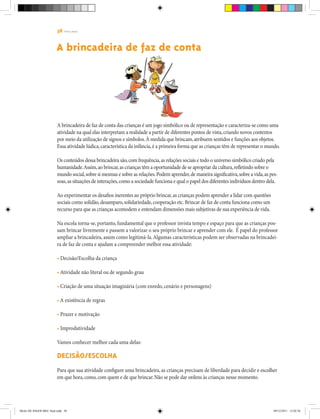 38 | T R I L H A S
A brincadeira de faz de conta das crianças é um jogo simbólico ou de representação e caracteriza-se como uma
atividade na qual elas interpretam a realidade a partir de diferentes pontos de vista,criando novos contextos
por meio da utilização de signos e símbolos.À medida que brincam,atribuem sentidos e funções aos objetos.
Essa atividade lúdica,característica da infância,é a primeira forma que as crianças têm de representar o mundo.
Os conteúdos dessa brincadeira são,com frequência,as relações sociais e todo o universo simbólico criado pela
humanidade.Assim,ao brincar,as crianças têm a oportunidade de se apropriar da cultura,refletindo sobre o
mundo social,sobre si mesmas e sobre as relações.Podem aprender,de maneira significativa,sobre a vida,as pes-
soas,as situações de interações,como a sociedade funciona e qual o papel dos diferentes indivíduos dentro dela.
Ao experimentar os desafios inerentes ao próprio brincar,as crianças podem aprender a lidar com questões
sociais como solidão,desamparo,solidariedade,cooperação etc.Brincar de faz de conta funciona como um
recurso para que as crianças acomodem e entendam dimensões mais subjetivas de sua experiência de vida.
Na escola torna-se, portanto, fundamental que o professor invista tempo e espaço para que as crianças pos-
sam brincar livremente e passem a valorizar o seu próprio brincar e aprender com ele. É papel do professor
ampliar a brincadeira, assim como legitimá-la.Algumas características podem ser observadas na brincadei-
ra de faz de conta e ajudam a compreender melhor essa atividade:
• Decisão/Escolha da criança
• Atividade não literal ou de segundo grau
• Criação de uma situação imaginária (com enredo, cenário e personagens)
• A existência de regras
• Prazer e motivação
• Improdutividade
Vamos conhecer melhor cada uma delas:
Decisão/Escolha
Para que sua atividade configure uma brincadeira, as crianças precisam de liberdade para decidir e escolher
em que hora,como,com quem e de que brincar.Não se pode dar ordens às crianças nesse momento.
A brincadeira de faz de conta
Miolo DE JOGOS MEC final.indd 38 09/12/2011 12:02:36
 