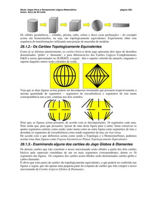 Série: Jogos Para o Pensamento Lógico-Matemático
Autor: Aury de Sá Leite
página 281
Os sólidos geométricos – cilindro, prisma, cubo, esfera e disco (sem perfuração) – do exemplo
acima são homeomorfos, ou seja, são topologicamente equivalentes. Experimente obter esta
sequência de transformações utilizando uma porção de massinha de modelar.
28.1.2.- Os Cartões Topologicamente Equivalentes
Como já se afirmou anteriormente, os cartões básicos deste jogo apresenta dois tipos de desenhos
denominados ‘globo’ e ‘diamante’, e para diferencia-los dos Cartões Lógicos Complementares
GD a serem apresentados no JLOG#29, a seguir, têm o suporte colorido de amarelo, enquanto o
suporte daqueles outros serão coloridos de verde.
Veja que as duas figuras acima podem ser decompostas mostrando que possuem respectivamente a
mesma quantidade de segmentos – segmentos de circunferência e segmentos de reta numa
correspondência um-a-um, contínua nos dois sentidos.
Note que, as figuras acima possuem, de acordo com as decomposições, 16 segmentos cada uma.
Note ainda que, para que possamos ‘passar de uma desta figura para a outra’ basta conservar os
quatro segmentos centrais como sendo, tanto numa como na outra figura como segmentos de reta, e
desenhar os segmentos de circunferência como sendo segmentos de reta, ou vice-versa.
De acordo com o que definimos acima como sendo a Topologia e o Homeomorfismo, podemos
aceitar estas duas figuras como Figuras Geométricas Planas Topologicamente Equivalentes.
28.1.3.- Examinando alguns dos cartões do Jogo Globos  Diamantes
Os demais cartões que irão constituir o nosso micromundo serão obtidos a partir dos dois cartões
básicos pela supressão simultânea de um ou mais segmentos correspondentes, dentre os 16
segmentos das figuras. Os conjuntos dos cartões assim obtidos serão denominados cartões-globo e
catões-diamante.
É obvio que estes pares de cartões são topologicamente equivalentes, o que poderá ser conferido nas
figuras a seguir, que são apenas uma pequena parte do conjunto de cartões que irão compor o nosso
micromundo de Cartões Lógicos Globos  Diamantes.
 