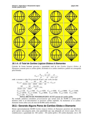 Volume 1: Jogos Para o Pensamento Lógico
Versão: janeiro/2011
página 282
28.1.4.- O Total de Cartões Lógicos Globos  Diamantes
Calcular de forma bastante grosseira a quantidade total de dos Cartões Lógicos Globos 
Diamantes somente para os cartões-globo, incluindo aí os cartões simétricos, poderá ser conseguido
pela fórmula:
Cn,p =
)!
(
!
!
!
)!
(
!
A p
n,
p
n
p
n
p
p
n
n
p! −
−
= ,
onde n assume o valor 16 e p varia de 16 até 1, um a um, ou seja:
C16,16= 1
!
16
!
16
1
!
16
!
16
!
0
!
16
!
16
)!
16
16
(
!
16
!
16
=
=
×
=
×
=
−
; C16,15=
16
!
15
!
15
16
!
1
!
15
!
16
)!
15
16
(
!
15
!
16
=
×
=
×
=
−
;
C16,14= 120; C16,13= 560; C16,12= 1820; C16,11= 4368; C16,10= 8008; C16,9= 11440;
C16,8= 12870; C16,7= 11440; C16,6= 8008; C16,5= 4368; C16,4= 1820; C16,3= 560;
C16,2= 120; C16,1= 16.
TOTAL BRUTO DE POSSIBILIDADES: 65.535 somente de cartões-globo.
Na verdade, podemos considerar grosseiramente que seriam mais de 30.000 os cartões-globo
distintos entre si ao descontarmos os possíveis cartões repetidos. Se incluirmos aí os cartões-
diamante iremos obter cerca de mais de 60.000 cartões distintos.
28.2.- Gerando Alguns Pares de Cartões Globo e Diamante
Destes aproximadamente 60.000 Cartões Lógicos Globos  Diamantes possíveis nós decidimos
gerar apenas uma pequena parte, uma quantidade que seja adequada aos nossos jogos. Por isto
estabelecemos a quantidade de: 160 cartões – 80 cartões-globo e 80 cartões-diamante, isto é, 80
 