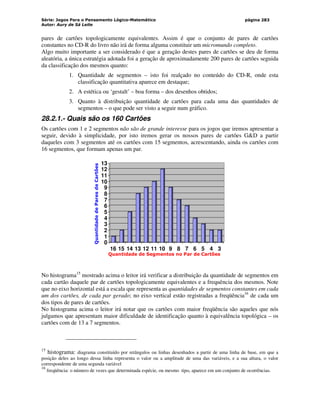 Série: Jogos Para o Pensamento Lógico-Matemático
Autor: Aury de Sá Leite
página 283
pares de cartões topologicamente equivalentes. Assim é que o conjunto de pares de cartões
constantes no CD-R do livro não irá de forma alguma constituir um micromundo completo.
Algo muito importante a ser considerado é que a geração destes pares de cartões se deu de forma
aleatória, a única estratégia adotada foi a geração de aproximadamente 200 pares de cartões seguida
da classificação dos mesmos quanto:
1. Quantidade de segmentos – isto foi realçado no conteúdo do CD-R, onde esta
classificação quantitativa aparece em destaque;
2. A estética ou ‘gestalt’ – boa forma – dos desenhos obtidos;
3. Quanto à distribuição quantidade de cartões para cada uma das quantidades de
segmentos – o que pode ser visto a seguir num gráfico.
28.2.1.- Quais são os 160 Cartões
Os cartões com 1 e 2 segmentos não são de grande interesse para os jogos que iremos apresentar a
seguir, devido à simplicidade, por isto iremos gerar os nossos pares de cartões GD a partir
daqueles com 3 segmentos até os cartões com 15 segmentos, acrescentando, ainda os cartões com
16 segmentos, que formam apenas um par.
0
1
2
3
4
5
6
7
8
9
10
11
12
13
16 15 14 13 12 11 10 9 8 7 6 5 4 3
Quantidade de Segmentos no Par de Cartões
Quantidade
de
Pares
de
Cartões
No histograma15
mostrado acima o leitor irá verificar a distribuição da quantidade de segmentos em
cada cartão daquele par de cartões topologicamente equivalentes e a frequência dos mesmos. Note
que no eixo horizontal está a escala que representa as quantidades de segmentos constantes em cada
um dos cartões, de cada par gerado; no eixo vertical estão registradas a freqüência16
de cada um
dos tipos de pares de cartões.
No histograma acima o leitor irá notar que os cartões com maior freqüência são aqueles que nós
julgamos que apresentam maior dificuldade de identificação quanto à equivalência topológica – os
cartões com de 13 a 7 segmentos.
15
histograma: diagrama constituído por retângulos ou linhas desenhados a partir de uma linha de base, em que a
posição deles ao longo dessa linha representa o valor ou a amplitude de uma das variáveis, e a sua altura, o valor
correspondente de uma segunda variável
16
freqüência: o número de vezes que determinada espécie, ou mesmo tipo, aparece em um conjunto de ocorrências.
 