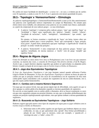 Volume 1: Jogos Para o Pensamento Lógico
Versão: janeiro/2011
página 284
Os cartões de maior facilidade de identificação – a nosso ver -, no caso, o evidente par de cartões
com 16 segmentos, e ainda os com 15, 14, 5, 4 ou 3, aparecem com menor quantidade de pares.
28.3.- ‘Topologia’ e ‘Homeomorfismo’ – Etimologia
As palavras topologia/topológico e homeomorfismo/homeomorfo (como já foi dito anteriormente)
são palavras com significados teóricos importantes no campo da Matemática. No entanto para
efeitos deste nosso trabalho, nós adotaremos estas palavras no seu sentido mais básico, analisando-
as a partir da composição de seus radicais gregos – as suas etimologias.
• A palavra ‘topologia’ é composta pelos radicais gregos: ‘topo’ que significa ‘lugar’ ou
‘localidade’ e ‘lógos’ cujos significados são: ‘palavra’, ‘tratado’, ‘estudo’, ‘ciência’;
‘faculdade de raciocinar’, ‘razão’, ‘inteligência’, ‘entendimento’, ‘que estuda’, ‘que
trata’.
No entanto, se formos examinar o significado de ‘logos’ em latim, iremos obter um
significado melhor para o nosso propósito, ‘lòcus’ que corresponde a 'lugar, posição,
local, posto'. A partir disto, adotaremos aqui para ‘topologia’ o significado de ‘estudo da
posição’ ou ainda ‘estudo das posições’.
• A palavra ‘homeomorfo’ é uma composição de duas palavras gregas: ‘homeo’ que
significa 'semelhante, de mesma natureza', e ‘morfo’ vem do grego ‘morphê’ que
significa 'forma'.
28.4.- Regras de Alguns Jogos
Como foi afirmado no início deste livro (leia os Prolegômenos) este é um livro em que tentamos
exercitar, na maioria das vezes, o conceito de Orientação Não-diretiva devida a Carl R. Rogers.
Assim é que, a seguir daremos algumas sugestões que podem ser aproveitadas ou adaptadas pelos
leitores visando à criação de novos jogos com os Cartões Lógicos Globos  Diamantes.
28.4.1.- Jogo dos Equivalentes Topológicos
O Jogo dos Equivalentes Topológicos é um jogo bastante natural quando utilizamos Cartões
Lógicos Globos  Diamantes. O Jogo dos Equivalentes Topológicos consiste na busca de pares de
cartões em que as posições relativas dos arcos de circunferência (ou de segmentos de reta) num
cartão-globo sejam coincidentes com a posição dos segmentos de reta no cartão-diamante, isto é,
que eles sejam cartões homeomorfos.
28.4.1.1.- Cartões com o mesmo Número Segmentos
Um jogo que nos parece trivial, mas que possui algum tipo de dificuldade, seria aquele em que se
deve agrupar os cartões globo e/ou diamantes segundo as mesmas quantidades de segmentos.
No caso de se estar jogando com os cartões globo e diamantes, deve-se buscar exatamente os casos
em que estes segmentos estejam em posições distintas, ou seja, que os desenhos globo/diamante não
estejam em posições topologicamente equivalentes, mas que apenas tenham a mesma quantidade de
segmentos.
28.4.1.2.- Buscando os Equivalentes Topológicos – Jogo Solitário
Podemos sugerir aqui pelo menos cinco tipos de conjuntos de regras para os jogos solitários com os
Cartões Lógicos Globos  Diamantes:
1. Selecionar entre os 80 cartões aqueles em que figuras que lembram objetos ou coisas
conhecidas, ou seja, as que apresentam uma ‘gestalt’ (boa forma) possibilitando a
adoção de um ‘rótulo’ para os mesmos, como por exemplo, o ‘guarda-sol’, o
‘envelope de carta’, o ‘índio’, a letra ‘O’:
 