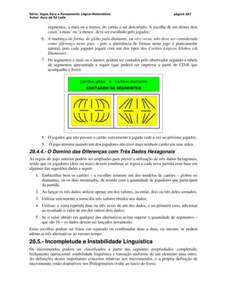 Série: Jogos Para o Pensamento Lógico-Matemático
Autor: Aury de Sá Leite
página 287
segmentos, a mais ou a menos, do cartão a ser descartado. A escolha de um destes dois
casos ‘a mais’ ou ‘a menos’ deve ser escolhido pelo jogador;
6. A mudança de forma, de globo para diamante, ou vice-versa, não deve ser considerada
como diferença neste jogo – pois a alternância de formas neste jogo é praticamente
natural, pois cada jogador jogará com um dos tipos dos Cartões Lógicos Globos e
Diamantes;
7. Os segmentos a mais ou a menos, podem ser contados pelo observador segundo a tabela
de segmentos apresentada a seguir (que poderá ser impressa a partir do CD-R que
acompanha o livro):
Cartões-globo e Cartões-diamante
CONTAGEM DE SEGMENTOS
8. O jogador que não possuir o cartão conveniente à jogada cede a vez ao próximo jogador;
9. O jogo termina quando um dos jogadores não tiver mais nenhum cartão em suas mãos.
28.4.4.- O Dominó das Diferenças com Três Dados Hexagonais
As regras do jogo anterior podem ser ampliadas para prever a utilização de três dados hexagonais,
sendo que os jogadores (dois ou mais) devem combinar as regras a cada nova partida com base em
algumas das sugestões dadas a seguir:
1. Embaralhar bem os cartões – a escolher somente um dos modelos de cartões – globos ou
diamantes, ou os dois misturados, de acordo com a quantidade de jogadores que participam
da partida;
2. Ao lançar os três dados utilizar apenas um dos valores, ou então, dois ou três deles somados;
3. Utilizar unicamente a soma dos três valores obtidos nos dados;
4. Utilizar: a soma repetida duas ou três vezes de um dos dados, e no primeiro caso, adicionar
ao resultado o valor de um dos outros dois dados;
5. Se o valor obtido em qualquer das alternativas acima superar a quantidade de segmentos –
que são 16 – os dados devem ser lançados novamente.
Estas escolhas podem ser feitas em separado ou combinadas duas a duas, ou mesmo, se podem
adotar as três alternativas ao mesmo tempo.
28.5.- Incompletude e Instabilidade Linguística
Os micromundos podem ser classificados a partir das seguintes propriedades: completude,
fechamento operacional, estabilidade linguística e transição uniforme de um elemento para outro.
As definições destes importantes conceitos relativas aos micromundos, e a própria definição de
micromundo, estão disponíveis nos Prolegômenos (volte ao início do livro).
 
