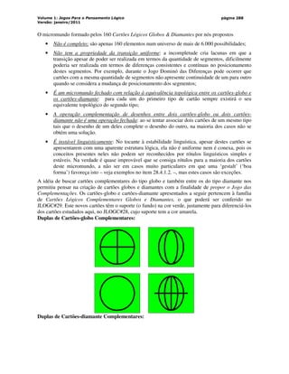 Volume 1: Jogos Para o Pensamento Lógico
Versão: janeiro/2011
página 288
O micromundo formado pelos 160 Cartões Lógicos Globos  Diamantes por nós propostos
• Não é completo: são apenas 160 elementos num universo de mais de 6.000 possibilidades;
• Não tem a propriedade da transição uniforme: a incompletude cria lacunas em que a
transição apesar de poder ser realizada em termos da quantidade de segmentos, dificilmente
poderia ser realizada em termos de diferenças consistentes e contínuas no posicionamento
destes segmentos. Por exemplo, durante o Jogo Dominó das Diferenças pode ocorrer que
cartões com a mesma quantidade de segmentos não apresente continuidade de um para outro
quando se considera a mudança de posicionamento dos segmentos;
• É um micromundo fechado com relação à equivalência topológica entre os cartões-globo e
os cartões-diamante: para cada um do primeiro tipo de cartão sempre existirá o seu
equivalente topológico do segundo tipo;
• A operação complementação de desenhos entre dois cartões-globo ou dois cartões-
diamante não é uma operação fechada: ao se tentar associar dois cartões de um mesmo tipo
tais que o desenho de um deles complete o desenho do outro, na maioria dos casos não se
obtém uma solução.
• É instável linguisticamente: No tocante à estabilidade linguística, apesar destes cartões se
apresentarem com uma aparente estrutura lógica, ela não é uniforme nem é conexa, pois os
conceitos presentes neles não podem ser reconhecidos por rótulos linguísticos simples e
estáveis. Na verdade é quase improvável que se consiga rótulos para a maioria dos cartões
deste micromundo, a não ser em casos muito particulares em que uma ‘gestalt’ (‘boa
forma’) favoreça isto – veja exemplos no item 28.4.1.2. –, mas estes casos são exceções.
A idéia de buscar cartões complementares do tipo globo e também entre os do tipo diamante nos
permitiu pensar na criação de cartões globos e diamantes com a finalidade de propor o Jogo das
Complementações. Os cartões-globo e cartões-diamante apresentados a seguir pertencem à família
de Cartões Lógicos Complementares Globos e Diamantes, o que poderá ser conferido no
JLOGC#29. Este novos cartões têm o suporte (o fundo) na cor verde, justamente para diferenciá-los
dos cartões estudados aqui, no JLOGC#28, cujo suporte tem a cor amarela.
Duplas de Cartões-globo Complementares:
Duplas de Cartões-diamante Complementares:
 