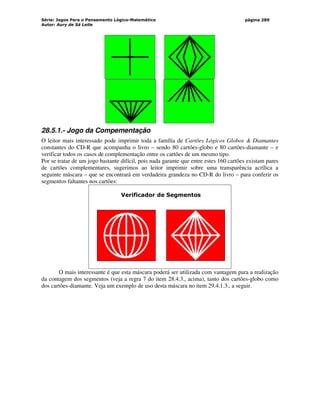 Série: Jogos Para o Pensamento Lógico-Matemático
Autor: Aury de Sá Leite
página 289
28.5.1.- Jogo da Compementação
O leitor mais interessado pode imprimir toda a família de Cartões Lógicos Globos  Diamantes
constantes do CD-R que acompanha o livro – sendo 80 cartões-globo e 80 cartões-diamante – e
verificar todos os casos de complementação entre os cartões de um mesmo tipo.
Por se tratar de um jogo bastante difícil, pois nada garante que entre estes 160 cartões existam pares
de cartões complementares, sugerimos ao leitor imprimir sobre uma transparência acrílica a
seguinte máscara – que se encontrará em verdadeira grandeza no CD-R do livro – para conferir os
segmentos faltantes nos cartões:
Verificador de Segmentos
O mais interessante é que esta máscara poderá ser utilizada com vantagem para a realização
da contagem dos segmentos (veja a regra 7 do item 28.4.3., acima), tanto dos cartões-globo como
dos cartões-diamante. Veja um exemplo de uso desta máscara no item 29.4.1.3., a seguir.
 