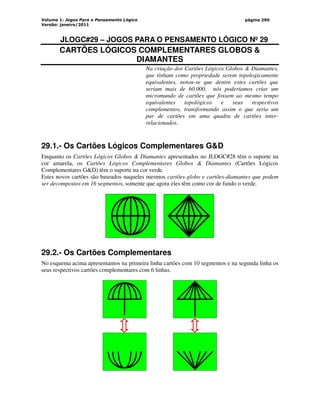 Volume 1: Jogos Para o Pensamento Lógico
Versão: janeiro/2011
página 290
JLOGC#29 – JOGOS PARA O PENSAMENTO LÓGICO Nº 29
CARTÕES LÓGICOS COMPLEMENTARES GLOBOS 
DIAMANTES
Na criação dos Cartões Lógicos Globos  Diamantes,
que tinham como propriedade serem topologicamente
equivalentes, notou-se que dentre estes cartões que
seriam mais de 60.000, nós poderíamos criar um
micromundo de cartões que fossem ao mesmo tempo
equivalentes topológicos e seus respectivos
complementos, transformando assim o que seria um
par de cartões em uma quadra de cartões inter-
relacionados.
29.1.- Os Cartões Lógicos Complementares GD
Enquanto os Cartões Lógicos Globos  Diamantes apresentados no JLOGC#28 têm o suporte na
cor amarela, os Cartões Lógicos Complementares Globos  Diamantes (Cartões Lógicos
Complementares GD) têm o suporte na cor verde.
Estes novos cartões são baseados naqueles mesmos cartões-globo e cartões-diamantes que podem
ser decompostos em 16 segmentos, somente que agora eles têm como cor de fundo o verde.
29.2.- Os Cartões Complementares
No esquema acima apresentamos na primeira linha cartões com 10 segmentos e na segunda linha os
seus respectivos cartões complementares com 6 linhas.
 