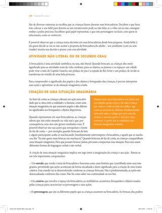 39 | C A D E R N O D E J O G O S
São de diversas naturezas as escolhas que as crianças fazem durante suas brincadeiras. Decidem a que hora
irão colocar o seu bebê para dormir, se um extraterrestre pode ou não falar, se o vilão vai ou não conseguir
roubar a pedra preciosa. Escolhem qual papel representar, o que este personagem vai fazer, com quem se
relacionará, como se vestirá etc.
É possível observar que a criança toma decisões em suas brincadeiras desde bem pequena.Ainda bebê, é
ela quem decide se vai ou não aceitar a proposta de brincadeira do adulto – seu semblante (com ou sem
risadas) mostra sua decisão e prazer com essa atividade.
Atividade não literal ou de segundo grau
A brincadeira é uma atividade simbólica, ou seja, não literal. Quando brincam, as crianças dão outro
significado para as atividades reais da vida cotidiana, para os objetos, as pessoas e os espaços: um cabide
pode virar a mão do Capitão Gancho, um pedaço de pau é a espada do Rei Artur e um pedaço de tecido se
transforma no vestido de uma bela princesa.
Para compreender o significado dos papéis e dos objetos e brinquedos das crianças, é preciso interpretar
suas ações e aproximar-se da situação imaginária criada.
Criação de uma situação imaginária
Muitas vezes uma brincadeira tem início em
um simples gesto, como o de uma criança
que coloca a mão ao lado da orelha e age
como se estivesse ao telefone.Imediatamente
após esta ação, o colega que está com ela
realiza o mesmo gesto e iniciam uma
conversa.A partir daí se estabelece um
situação imaginária comum.
Ao fazer de conta,as crianças colocam em ação uma ativi-
dade que se situa entre a realidade e a fantasia:criam uma
situação imaginária em que assumem papéis e dão diferen-
tes significados aos brinquedos e objetos disponíveis.
Quando representam em suas brincadeiras, as crianças
sabem que não estão atuando na vida real e que, por
consequência, seus atos não geram resultados reais. É
possível observar isto nas ações que extrapolam o limite
do faz de conta — por exemplo, quando brincam de luta
e algum participante acaba se machucando. Imediatamente interrompem a brincadeira,e aquele que se machu-
cou diz:“Eu não quero mais brincar,me machucou”.Quando brincam de faz de conta,as crianças compartilham
uma situação imaginária.Para que possam brincar juntas,precisam compactuar essa situação.Para isso,usam
diferentes formas de linguagem verbal e não verbal.
A criação de uma situação imaginária implica um jogo entre a imaginação da criança e sua ação . Baseia-se
em três importantes componentes:
• Um enredo,que revela o tema da brincadeira e funciona como uma história que é partilhada entre seus inte-
grantes,permitindo que ações aconteçam de forma encadeada e deem significado para a criação de uma trama
coletiva.Esse enredo vai se desenvolvendo conforme as crianças brincam.Não é predeterminado,as ações são
desencadeadas conforme elas criam.Não há como saber sua continuidade ou seu fim.
• Um cenário, que envolve o espaço da brincadeira, os mobiliários, acessórios, brinquedos e objetos usados
pelas crianças para caracterizar os personagens e suas ações.
• Os personagens,que são os diferentes papéis que as crianças assumem na brincadeira.Ao brincar,elas podem
Miolo DE JOGOS MEC final.indd 39 09/12/2011 12:02:36
 