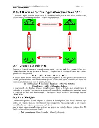Série: Jogos Para o Pensamento Lógico-Matemático
Autor: Aury de Sá Leite
página 291
29.3.- A Quadra de Cartões Lógicos Complementares GD
O esquema a seguir mostra a relação entre os cartões que fazem parte de uma quadra de cartões: há
cartões topologicamente equivalentes e cartões complementares.
Equivalência Topológica
Equivalência Topológica
Complemnutação
Complemnutação
29.4.- Criando o Micromundo
As quadras de cartões como a mostrada anteriormente composta pode dois cartões-globo e dois
cartões-diamantes a serem gerados, se limitam à complementação entre cartões com as seguintes
quantidades de segmentos:
8 + 8; 7 + 9; 6 + 10 ; 5 + 11 e 4 e 12.
A escolha destes valores está ligada à possibilidade de geração de uma quantidade equilibrada de
cartões, que entendemos aqui como sendo 8 quadras de cada uma destas combinações, o que nos
fornecerá um micromundo com 40 quadras, ou seja,
( 5 combinações × 8 quadras ) × 4 cartões = 160 cartões distintos
40 quadras × 4 cartões = 160 cartões distintos
O micromundo dos Cartões Lógicos Complementares GD é fechado com relação tanto à
equivalência topológica como com relação à complementação de seus elementos. Mas ainda temos
o problema de que este micromundo é incompleto, assim como o micromundo anterior
(JLOGC#28).
29.4.1. – As Partições
Denominamos partição de um conjunto às famílias de subconjuntos, dois a dois, disjuntos cuja
união é um conjunto dado, ou em outras palavras: uma partição é a decomposição de um conjunto
em subfamílias de conjuntos mutuamente exclusivas.
Veja a seguir alguns exemplos das partições que podem ser estabelecidas no conjunto dos 160
Cartões Lógicos Complementares GD:
1. Dois subconjuntos: 80 cartões-globo e 80 cartões-diamante;
 
