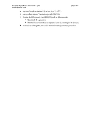 Volume 1: Jogos Para o Pensamento Lógico
Versão: janeiro/2011
página 294
• Jogo das Complementações (vide acima, item 29.4.2.3.);
• Jogo dos Equivalentes Topológicos (veja JLOGC#28);
• Dominó das Diferenças (veja o JLOG#05) onde as diferenças são:
 Quantidade de segmentos;
 Manutenção da quantidade de segmentos com a(s) mudança(s) de posição;
• Mudança de cartão-globo para cartão-diamante topologicamente equivalentes.
 