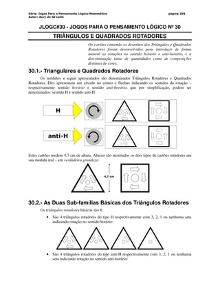 Série: Jogos Para o Pensamento Lógico-Matemático
Autor: Aury de Sá Leite
página 295
JLOGC#30 - JOGOS PARA O PENSAMENTO LÓGICO Nº 30
TRIÂNGULOS E QUADRADOS ROTADORES
Os cartões contendo os desenhos dos Triângulos e Quadrados
Rotadores foram desenvolvidos para introduzir de forma
natural as rotações no sentido horário e anti-horário, e a
discriminação tanto de quantidades como de composições
distintas de cores.
30.1.- Triangulares e Quadrados Rotadores
Os módulos a seguir apresentados são denominados Triângulos Rotadores e Quadrados
Rotadores. Eles apresentam um círculo no centro e flechas indicando os sentidos da rotação –
respectivamente sentido horário e sentido anti-horário, que por simplificação, podem ser
denominados: sentido H e sentido anti-H.
H
anti-H
Estes cartões medem 4,7 cm de altura. Abaixo são mostrados os dois tipos de cartões rotadores em
sua medida real – em verdadeira grandeza:
4,7 cm
30.2.- As Duas Sub-famílias Básicas dos Triângulos Rotadores
Os triângulos rotadores básicos são 8:
• São 4 triângulos rotadores do tipo H respectivamente com 3, 2, 1 ou nenhuma seta
indicando rotação no sentido horário:
• São 4 triângulos rotadores do tipo anti-H respectivamente com 3, 2, 1 ou nenhuma
seta indicando rotação no sentido anti-horário:
 