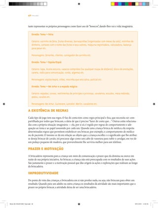 40 | T R I L H A S
tanto representar os próprios personagens como fazer uso de“bonecos”,dando-lhes voz e vida imaginária.
Enredo: Tema – Feira
Cenário: carrinho de feira, frutas diversas, barraquinhas (organizadas com mesas da sala), notinhas de
dinheiro, cartazes com o nome das frutas e seus valores, máquina registradora, calculadora, balança
para pesar etc.
Personagens: feirantes, clientes, carregador de carrinho etc.
Enredo: Tema – Espião/Espiã
Cenário: lupa, óculos escuros, casacos compridos (ou qualquer roupa de disfarce), bloco de anotações,
caneta, rádio para comunicação, corda, algemas etc.
Personagens: espião/espiã, vilões, mocinha que será salva, policial etc.
Enredo: Tema – Rei Artur e a espada mágica
Cenário: espadas, coroas, vestimentas de príncipes e princesas, cavaleiros, escudos, mesa redonda,
pedra, cavalos etc.
Personagens: Rei Artur, Guinevere, Lancelot, Merlin, cavaleiros etc.
A existência de regras
Cada tipo de jogo tem sua regra. O faz de conta tem como regra principal e fixa, que necessita ser com-
partilhada por todos que brincam, a ideia de que é preciso“fazer de conta que…” Outras estão relaciona-
das com a própria situação imaginária — ela, por si só, é regida por regras de comportamento e ade-
quação ao tema e ao papel assumido por cada um. Quando uma criança brinca de médico, ela respeita
determinadas regras que permitem estabelecer seu brincar, por exemplo, o comportamento de médico
ou de paciente. O mesmo se dá em relação ao objeto que a criança escolhe e o significado que lhe atribui:
se deseja brincar de cavalo, irá procurar algo como um cabo de vassoura para subir e cavalgar, em vez de
um pedaço pequeno de madeira, que provavelmente lhe serviria melhor para um telefone.
Prazer e motivação
A brincadeira representa para a criança um meio de comunicação e prazer que ela domina ou exerce em
razão de sua própria iniciativa.Ao brincar, a criança não está preocupada com os resultados de suas ações.
São justamente o prazer e a motivação pessoal que dão origem às ações e explorações que realizam ao longo
da brincadeira.
Improdutividade
Do ponto de vista das crianças, a brincadeira em si não produz nada, ou seja, não brincam para obter um
resultado. Quando para um adulto ou outra criança os resultados da atividade são mais importantes que o
prazer no próprio brincar, a atividade deixa de ser uma brincadeira.
Miolo DE JOGOS MEC final.indd 40 09/12/2011 12:02:36
 