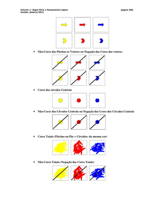 Volume 1: Jogos Para o Pensamento Lógico
Versão: janeiro/2011
página 306
• Não-Cores das Flechas os Vetores ou Negação das Cores dos vetores
• Cores dos círculos Centrais
• Não-Cores dos Círculos Centrais ou Negação das Cores dos Círculos Centrais
• Cores Totais (Flechas ou Pás + Círculos: da mesma cor)
• Não-Cores Totais (Negação das Cores Totais)
 