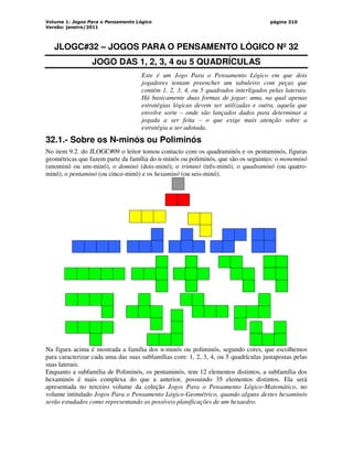 Volume 1: Jogos Para o Pensamento Lógico
Versão: janeiro/2011
página 310
JLOGC#32 – JOGOS PARA O PENSAMENTO LÓGICO Nº 32
JOGO DAS 1, 2, 3, 4 ou 5 QUADRÍCULAS
Este é um Jogo Para o Pensamento Lógico em que dois
jogadores tentam preencher um tabuleiro com peças que
contém 1, 2, 3, 4, ou 5 quadrados interligados pelas laterais.
Há basicamente duas formas de jogar: uma, na qual apenas
estratégias lógicas devem ser utilizadas e outra, aquela que
envolve sorte – onde são lançados dados para determinar a
jogada a ser feita – o que exige mais atenção sobre a
estratégia a ser adotada.
32.1.- Sobre os N-minós ou Poliminós
No item 9.2. do JLOGC#09 o leitor tomou contacto com os quadraminós e os pentaminós, figuras
geométricas que fazem parte da família do n-minós ou poliminós, que são os seguintes: o monominó
(unominó ou um-minó), o dominó (dois-minó), o triminó (três-minó), o quadraminó (ou quatro-
minó), o pentaminó (ou cinco-minó) e os hexaminó (ou seis-minó).
Na figura acima é mostrada a família dos n-minós ou poliminós, segundo cores, que escolhemos
para caracterizar cada uma das suas subfamílias com: 1, 2, 3, 4, ou 5 quadrículas justapostas pelas
suas laterais.
Enquanto a subfamília de Poliminós, os pentaminós, tem 12 elementos distintos, a subfamília dos
hexaminós é mais complexa do que a anterior, possuindo 35 elementos distintos. Ela será
apresentada no terceiro volume da coleção Jogos Para o Pensamento Lógico-Matemático, no
volume intitulado Jogos Para o Pensamento Lógico-Geométrico, quando alguns destes hexaminós
serão estudados como representando as possíveis planificações de um hexaedro.
 