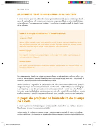 41 | C A D E R N O D E J O G O S
Os diferentes temas das brincadeiras de faz de conta
É comum observar que as brincadeiras das crianças giram em torno de três grandes temáticas que classifi-
camos da seguinte forma: as brincadeiras que remetem ao campo da realidade, ao universo da ficção e ao
universo literário. Para cada uma dessas temáticas é possível observar uma diversidade de situações imagi-
nárias utilizadas.
Exemplos de situações imaginárias para as diferentes temáticas
Campo da realidade
Casinha, médico, mercado, correio, posto de gasolina, corrida de carros, marceneiro, cabeleireiro, sorve-
teria, lanchonete, restaurante, loja, escola, banco, escritório, veterinário, banca, feira, pedreiro, pizzaria,
telefonista, entregador de pizza, desfile, karaokê, bombeiro, rodeio, barqueiro etc.
Universo da ficção
Nave espacial, monstro, bruxa e poções mágicas, piratas, super-herói, espião, viagem ao espaço, ex-
traterrestre, cientista maluco etc.
Universo literário
Reis, rainhas, príncipes e princesas, Chapeuzinho Vermelho, Branca de Neve, saci, mula sem cabeça, Sítio
do Pica-pau Amarelo etc.
Em cada uma dessas situações, ao brincar, as crianças colocam em ação aquilo que conhecem sobre o con-
texto e as relações sociais e, por meio das explorações e experimentações que fazem, têm a oportunidade de
construir e desenvolver novos conhecimentos e competências.
Mesmo valorizando a importância da ação livre e iniciada pelas crianças em suas brincadeiras, para que
elas possam avançar em seus conhecimentos e em seu saber fazer, é fundamental que a escola enriqueça
o acervo cultural ao qual têm acesso, criando um ambiente que estimule e oriente suas ações.Ao fazer
isso, criam-se oportunidades de as crianças conhecerem mais sobre os papéis desempenhados, os enredos
criados e os espaços e materiais construídos, oferecendo novos conteúdos para a expressão imaginativa.
O papel do professor na brincadeira da criança
na escola
É comum os professores participarem pouco da brincadeira das crianças. Com isso, perdem-se ricas possi-
bilidades de se favorecer e enriquecer essa atividade.
		
As intervenções do professor precisam preservar a iniciativa e a ação motivada da criança, evitando ao
máximo transformar a atividade delas em situação orientada.Entretanto,sem o intuito de orientar,há diferentes
Miolo DE JOGOS MEC final.indd 41 09/12/2011 12:02:36
 