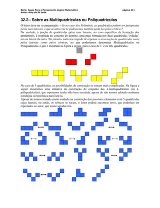 Série: Jogos Para o Pensamento Lógico-Matemático
Autor: Aury de Sá Leite
página 311
32.2.- Sobre as Multiquadrículas ou Poliquadrículas
O leitor deve ter se perguntado: − Se no caso dos Poliminós, as quadrículas podem ser justapostas
pelas suas laterais, o que aconteceria se pudéssemos também juntá-las pelos vértices?
Na verdade, a junção de quadrículas pelas suas laterais, no caso específico da formação dos
pentaminós, é inspirada no conceito do dominó, uma peça formada por duas quadrículas ‘coladas’
um na lateral da outra. No entanto, nada nos impede de repensar a associação de quadrículas tanto
pelas laterais como pelos vértices, no que poderíamos denominar Multiquadrículas ou
Poliquadículas, o que é mostrado na figura a seguir, para o caso de 1, 2 ou três quadrículas.
No caso de 5 quadrículas, as possibilidades de construção se tornam mais complicadas. Na figura a
seguir mostramos uma tentativa da construção do conjunto das 4-multiquadrículas (ou 4-
poliquadrículas), que esperamos tenha sido bem sucedida, apesar de não termos adotado nenhuma
estratégia ou heurística para fazê-la.
Apesar de termos tomado muito cuidado na construção dos possíveis elementos com 5 quadrículas
cujas laterais, ou então, os vértices se tocam, o leitor poderá encontrar erros, que poderiam ser
reportados ao autor, que muito agradeceria.
 