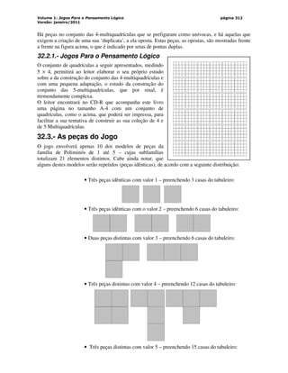 Volume 1: Jogos Para o Pensamento Lógico
Versão: janeiro/2011
página 312
Há peças no conjunto das 4-multiquadrículas que se prefiguram como unívocas, e há aquelas que
exigem a criação de uma sua ‘duplicata’, a ela oposta. Estas peças, as opostas, são mostradas frente
a frente na figura acima, o que é indicado por setas de pontas duplas.
32.2.1.- Jogos Para o Pensamento Lógico
O conjunto de quadrículas a seguir apresentados, medindo
5 × 4, permitirá ao leitor elaborar o seu próprio estudo
sobre a da construção do conjunto das 4-multiquadrículas e
com uma pequena adaptação, o estudo da construção do
conjunto das 5-multiquadrículas, que por sinal, é
tremendamente complexa.
O leitor encontrará no CD-R que acompanha este livro
uma página no tamanho A-4 com um conjunto de
quadrículas, como o acima, que poderá ser impressa, para
facilitar a sua tentativa de construir as sua coleção de 4 e
de 5 Multiquadrículas.
32.3.- As peças do Jogo
O jogo envolverá apenas 10 dos modelos de peças da
família de Poliminós de 1 até 5 – cujas subfamílias
totalizam 21 elementos distintos. Cabe ainda notar, que
alguns destes modelos serão repetidos (peças idênticas), de acordo com a seguinte distribuição:
• Três peças idênticas com valor 1 – preenchendo 3 casas do tabuleiro:
• Três peças idênticas com o valor 2 – preenchendo 6 casas do tabuleiro:
• Duas peças distintas com valor 3 – preenchendo 6 casas do tabuleiro:
• Três peças distintas com valor 4 – preenchendo 12 casas do tabuleiro:
• Três peças distintas com valor 5 – preenchendo 15 casas do tabuleiro:
 
