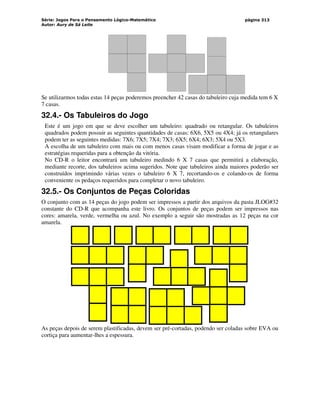 Série: Jogos Para o Pensamento Lógico-Matemático
Autor: Aury de Sá Leite
página 313
Se utilizarmos todas estas 14 peças poderemos preencher 42 casas do tabuleiro cuja medida tem 6 X
7 casas.
32.4.- Os Tabuleiros do Jogo
Este é um jogo em que se deve escolher um tabuleiro: quadrado ou retangular. Os tabuleiros
quadrados podem possuir as seguintes quantidades de casas: 6X6, 5X5 ou 4X4; já os retangulares
podem ter as seguintes medidas: 7X6; 7X5; 7X4; 7X3; 6X5; 6X4; 6X3; 5X4 ou 5X3.
A escolha de um tabuleiro com mais ou com menos casas visam modificar a forma de jogar e as
estratégias requeridas para a obtenção da vitória.
No CD-R o leitor encontrará um tabuleiro medindo 6 X 7 casas que permitirá a elaboração,
mediante recorte, dos tabuleiros acima sugeridos. Note que tabuleiros ainda maiores poderão ser
construídos imprimindo várias vezes o tabuleiro 6 X 7, recortando-os e colando-os de forma
conveniente os pedaços requeridos para completar o novo tabuleiro.
32.5.- Os Conjuntos de Peças Coloridas
O conjunto com as 14 peças do jogo podem ser impressos a partir dos arquivos da pasta JLOG#32
constante do CD-R que acompanha este livro. Os conjuntos de peças podem ser impressos nas
cores: amarela, verde, vermelha ou azul. No exemplo a seguir são mostradas as 12 peças na cor
amarela.
As peças depois de serem plastificadas, devem ser pré-cortadas, podendo ser coladas sobre EVA ou
cortiça para aumentar-lhes a espessura.
 