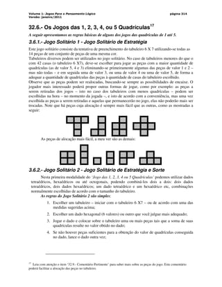 Volume 1: Jogos Para o Pensamento Lógico
Versão: janeiro/2011
página 314
32.6.- Os Jogos das 1, 2, 3, 4, ou 5 Quadrículas17
A seguir apresentamos as regras básicas de alguns dos jogos das quadrículas de 1 até 5.
3.6.1.- Jogo Solitário 1 - Jogo Solitário de Estratégia
Este jogo solitário consiste da tentativa de preenchimento do tabuleiro 6 X 7 utilizando-se todas as
14 peças de um conjunto de peças de uma mesma cor.
Tabuleiros diversos podem ser utilizados no jogo solitário. No caso de tabuleiros menores do que o
com 42 casas (o tabuleiro 6 X7), deve-se escolher para jogar as peças com a maior quantidade de
quadrículas (as de valor 5, 4 e 3) eliminando-se primeiramente algumas das peças de valor 1 e 2 –
mas não todas – e em seguida uma de valor 3, ou uma de valor 4 ou uma de valor 5, de forma a
adequar a quantidade de quadrículas das peças à quantidade de casas do tabuleiro escolhido.
Observe que as peças podem ser realocadas, buscando-se sempre as possibilidades de encaixe. O
jogador mais interessado poderá propor outras formas de jogar, como por exemplo: as peças a
serem retiradas dos jogos – isto no caso dos tabuleiros com menos quadrículas – podem ser
escolhidas na hora – no momento da jogada –, e isto de acordo com a conveniência, mas uma vez
escolhida as peças a serem retiradas e aquelas que permanecerão no jogo, elas não poderão mais ser
trocadas. Note que há peças cuja alocação é sempre mais fácil que as outras, como as mostradas a
seguir:
As peças de alocação mais fácil, a meu ver são as demais:
3.6.2.- Jogo Solitário 2 - Jogo Solitário de Estratégia e Sorte
Nesta primeira modalidade do ‘Jogo das 1, 2, 3, 4 ou 5 Quadrículas’ podemos utilizar dados
tetraédricos, hexaédricos ou até octogonais, podendo combiná-los dois a dois: dois dados
tetraédricos, dois dados hexaédricos; um dado tetraédrico e um hexaédrico etc, combinações
normalmente escolhidas de acordo com o tamanho do tabuleiro.
As regras do Jogo Solitário 2 são simples:
1. Escolher um tabuleiro – iniciar com o tabuleiro 6 X7 – ou de acordo com uma das
medidas sugeridas acima;
2. Escolher um dado hexagonal (6 valores) ou outro que você julgue mais adequado;
3. Jogar o dado e colocar sobre o tabuleiro uma ou mais peças tais que a soma de suas
quadrículas resulte no valor obtido no dado;
4. Se não houver peças suficientes para a obtenção do valor de quadrículas conseguida
no dado, lance o dado outra vez;
17
Leia com atenção o item ‘32.9.- Comentário Pertinente’ para saber mais sobre as peças do jogo. Este comentário
poderá facilitar a alocação das peças no tabuleiro.
 