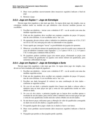 Série: Jogos Para o Pensamento Lógico-Matemático
Autor: Aury de Sá Leite
página 315
5. Duas vezes perdidas sucessivamente (dois insucessos seguidos) indicam o final do
jogo.
6. Reinicie o jogo.
3.6.3.- Jogo em Duplas 1 - Jogo de Estratégia
Devem jogar dois jogadores e não mais que dois. As regras deste jogo são simples, mas as
estratégias mudam muito na medida em que tabuleiros com diversas medidas possam ser
escolhidos:
1. Escolher um tabuleiro – iniciar com o tabuleiro 6 X7 – ou de acordo com uma das
medidas sugeridas acima;
2. Cada um dos jogadores deve escolher um conjunto completo de peças (14 peças),
mas de cores distintas. A cor escolhidas será a ‘sua’ cor;
3. Os oponentes devem colocar sobre o tabuleiro (os tabuleiros podem ser 4 X 4, 5 X 5
ou 6 X 6, 6 X7 etc) uma peça de cada vez alternando-se nas jogadas.
4. Vence aquele que conseguir “travar” as possibilidades de jogadas do oponente.
5. Observar: a escolha do número de quadrículas deve estar de acordo com o número de
casas do tabuleiro (somente como sugestões: 1, 2 e 3 para o 4 X 4; 1, 2, 3 e 4 para o
5 X 5 e todas para o tabuleiro 6X6 ou 6X7).
6. Os jogadores podem combinar jogar com menos peças, eliminando as peças com
maior número de quadrículas ou aquelas com menor número de quadrículas, para
aumentar a dificuldade do jogo.
3.6.4.- Jogo em Duplas 2 - Jogo de Estratégia e Sorte
Devem jogar dois jogadores e não mais que dois. As regras deste jogo são simples, mas
devem ser bem estudadas pela dupla de jogadores:
1. Escolher um tabuleiro – iniciar com o tabuleiro 6 X7 – ou de acordo com uma das
medidas sugeridas acima;
2. Cada um dos jogadores deve escolher um conjunto completo de peças (14 peças),
mas de cores distintas. A cor escolhidas será a ‘sua’ cor;
3. Escolher um dado hexagonal (6 valores) ou uma combinação de dois dados –
conforme as sugestões acima;
4. No caso de um dado: o primeiro jogador deve lançar este dado e colocar sobre o
tabuleiro uma ou mais peças tais que a soma de suas quadrículas resulte no valor
obtido no dado;
5. No caso de dois dados: o primeiro jogador que os lançou deve escolher apenas o
resultado de um dos dados, para colocar sobre o tabuleiro uma ou mais peças tais que
a soma de suas quadrículas resulte num dos valores obtidos em um dos dados;
6. Se não houver peças suficientes para a obtenção do valor de quadrículas conseguida
no dado (ou em um dos dados), o jogador perde a vez;
7. O segundo jogador deve jogar o dado (ou os dados) e fazer o seu lance;
8. Duas vezes perdidas sucessivamente (dois insucessos seguidos) indicam o final do
jogo;
9. O jogador que perdeu as duas jogadas perde a partida.
 