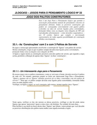 Volume 1: Jogos Para o Pensamento Lógico
Versão: janeiro/2011
página 318
JLOGC#33 – JOGOS PARA O PENSAMENTO LÓGICO Nº 33
JOGO DOS PALITOS CONSTRUTORES
Este é um Jogo Para o Pensamento Lógico que permite a
associação praticamente natural do pensamento concreto ao
pensamento abstrato. Todas as possíveis construções que
podem ser conseguidas concretamente com quatro palitos
(coloridos ou não) de sorvete ligados pelas extremidades,
formando linhas retas ou ângulos retos (ângulos de 90º) são
reproduzidas abstratamente – como desenhos esquemáticos –
nos 32 cartões lógicos que compõe o micromundo
representativo de todas aquelas possibilidades de construção
obtidas concretamente.
33.1.- As ‘Construções’ com 2 e com 3 Palitos de Sorvete
Os jogos a serem aqui apresentados envolverão a construção de ‘figuras’ com palitos de sorvete.
Nestas construções, exige-se que os palitos sempre deverão estar ligados pelas extremidades,
formando linhas retas ou ângulos retos (ângulos de 90º).
A figura a seguir mostra as construções possíveis com dois palitos de sorvete, que segundo a regra
acima, permitirá a obtenção de apenas duas ‘figuras’ ou duas ‘construções’.
33.1.1.- Um Interessante Jogo para o Pensamento
Os nossos jogos com os palitos construtores, como se verá mais à frente, deverão envolver 4 palitos
de cada vez. No entanto, queremos propor ao leitor um interessante Jogo Para o Pensamento:
“Quais e quantas são as ‘figuras’ distintas possíveis de se obter, construídas com três palitos de
sorvete?”. Note que: os palitos sempre deverão estar ligados pelas extremidades, formando linhas
retas ou então ângulos retos.
Verifique, na figura a seguir, se você conseguiu, pelo menos, montar aquelas cinco ‘figuras’.
Tente agora, verificar se elas são mesmo as únicas possíveis, verifique se não há ainda outras
figuras, que apesar ‘parecerem’ iguais a estas cinco, são distintas. Na verdade, há mais duas...
Para facilitar a sua tarefa na busca destas duas ‘figuras’ que faltam, vamos propor que você desenhe
as possíveis distribuições dos palitos numa malha como aquela mostrada a seguir.
 
