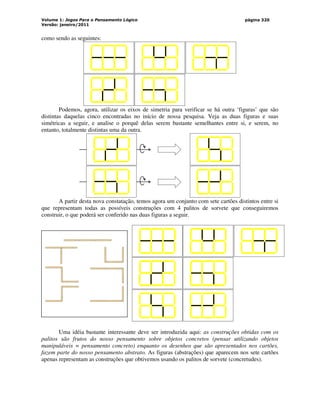 Volume 1: Jogos Para o Pensamento Lógico
Versão: janeiro/2011
página 320
como sendo as seguintes:
Podemos, agora, utilizar os eixos de simetria para verificar se há outra ‘figuras’ que são
distintas daquelas cinco encontradas no início de nossa pesquisa. Veja as duas figuras e suas
simétricas a seguir, e analise o porquê delas serem bastante semelhantes entre si, e serem, no
entanto, totalmente distintas uma da outra.
A partir desta nova constatação, temos agora um conjunto com sete cartões distintos entre si
que representam todas as possíveis construções com 4 palitos de sorvete que conseguiremos
construir, o que poderá ser conferido nas duas figuras a seguir.
Uma idéia bastante interessante deve ser introduzida aqui: as construções obtidas com os
palitos são frutos do nosso pensamento sobre objetos concretos (pensar utilizando objetos
manipuláveis = pensamento concreto) enquanto os desenhos que são apresentados nos cartões,
fazem parte do nosso pensamento abstrato. As figuras (abstrações) que aparecem nos sete cartões
apenas representam as construções que obtivemos usando os palitos de sorvete (concretudes).
 