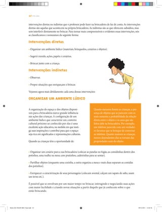 42 | T R I L H A S
intervenções diretas ou indiretas que o professor pode fazer na brincadeira de faz de conta.As intervenções
diretas são aquelas que acontecem na própria brincadeira.As indiretas são as que oferecem subsídios, mas
sem interferir diretamente no brincar. Para tornar mais compreensíveis e evidentes essas intervenções, nós
as classificamos e nomeamos da seguinte forma:
Intervenções diretas
• Organizar um ambiente lúdico (materiais, brinquedos, cenários e objetos).
• Sugerir enredo, ações, papéis e cenários.
• Brincar junto com a criança.
Intervenções indiretas
• Observar.
• Propor situações que enriqueçam o brincar.
Vejamos agora mais detidamente cada uma dessas intervenções:
Organizar um ambiente lúdico
Quanto menores forem as crianças, a pre-
sença de objetos que se parecem com os
reais aumenta a probabilidade da relação
direta entre o objeto e os usos que são
feitos dele na brincadeira. Por exemplo,
um telefone parecido com um verdadei-
ro favorece que se brinque de conversar
ao telefone. Quanto maiores as crianças,
menos dependentes elas se tornam das
propriedades reais do objeto.
A organização do espaço e dos objetos disponí-
veis para a brincadeira exerce grande influência
nas ações das crianças.A configuração de um
ambiente lúdico que caracterize um contexto
cultural próximo ao conhecido por elas é uma
excelente ação educativa,na medida em que insti-
ga suas inspirações e contribui para que o espaço
seja rico em significados e representações culturais.
Quando as crianças têm a oportunidade de:
• Organizar um cenário para a sua brincadeira (colocar as panelas no fogão, as comidinhas dentro dos
potinhos, uma toalha na mesa com pratinhos, cadeirinhas para se sentar).
• Partilhar objetos (enquanto uma cozinha, a outra organiza a mesa e mais duas separam as comidas
dos potinhos).
• Enriquecer a caracterização de seus personagens (colocam avental, calçam um sapato de salto, usam
um terno etc.).
É possível que se envolvam por um maior tempo no brincar, interagindo e negociando suas ações
com maior facilidade e criando novas situações a partir daquilo que já conhecem sobre o que
estão brincando.
Miolo DE JOGOS MEC final.indd 42 09/12/2011 12:02:36
 