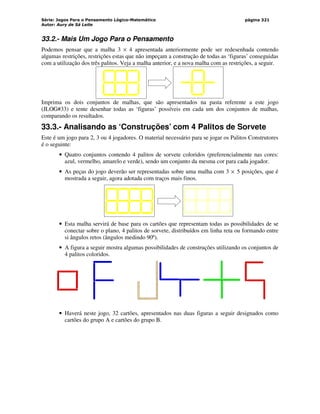 Série: Jogos Para o Pensamento Lógico-Matemático
Autor: Aury de Sá Leite
página 321
33.2.- Mais Um Jogo Para o Pensamento
Podemos pensar que a malha 3 × 4 apresentada anteriormente pode ser redesenhada contendo
algumas restrições, restrições estas que não impeçam a construção de todas as ‘figuras’ conseguidas
com a utilização dos três palitos. Veja a malha anterior, e a nova malha com as restrições, a seguir.
Imprima os dois conjuntos de malhas, que são apresentados na pasta referente a este jogo
(JLOG#33) e tente desenhar todas as ‘figuras’ possíveis em cada um dos conjuntos de malhas,
comparando os resultados.
33.3.- Analisando as ‘Construções’ com 4 Palitos de Sorvete
Este é um jogo para 2, 3 ou 4 jogadores. O material necessário para se jogar os Palitos Construtores
é o seguinte:
• Quatro conjuntos contendo 4 palitos de sorvete coloridos (preferencialmente nas cores:
azul, vermelho, amarelo e verde), sendo um conjunto da mesma cor para cada jogador.
• As peças do jogo deverão ser representadas sobre uma malha com 3 × 5 posições, que é
mostrada a seguir, agora adotada com traços mais finos.
• Esta malha servirá de base para os cartões que representam todas as possibilidades de se
conectar sobre o plano, 4 palitos de sorvete, distribuídos em linha reta ou formando entre
si ângulos retos (ângulos medindo 90º).
• A figura a seguir mostra algumas possibilidades de construções utilizando os conjuntos de
4 palitos coloridos.
• Haverá neste jogo, 32 cartões, apresentados nas duas figuras a seguir designados como
cartões do grupo A e cartões do grupo B.
 
