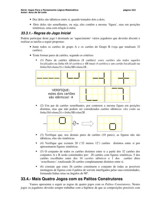 Série: Jogos Para o Pensamento Lógico-Matemático
Autor: Aury de Sá Leite
página 323
• Dez deles são idênticos entre si, quando tomados dois a dois;
• Dois deles são semelhantes, ou seja, eles contêm a mesma ‘figura’, mas em posições
simétricas, uma com relação à outra.
33.3.1.- Regras do Jogo Inicial
Podem participar deste jogo l destinado ao ‘aquecimento’ vários jogadores que deverão discutir e
realizar as tarefas a seguir propostas:
• Junte todos os cartões do grupo A e os cartões do Grupo B (veja que totalizam 32
cartões).
• Tente formar pares de cartões, segundo os critérios:
 (1) Pares de cartões idênticos (8 cartões): estes cartões são todos aqueles
localizados na linha 4A (4 cartões) e 4B (mais 4 cartões) e um cartão localizado na
linha3A/coluna1A e linha3B/coluna1B. .
VERIFIQUE:
estes dois cartões
são idênticos! 
 (2) Um par de cartões semelhantes, por conterem a mesma figura em posições
distintas, mas que não podem ser considerados cartões idênticos: eles estão na
linha3A/coluna2A e linha3B/colun2B.
 (3) Verifique que, nos demais pares de cartões (10 pares), as figuras não são
idênticas, elas são simétricas.
 (4) Verifique que existem 20 (‘32 menos 12’) cartões distintos entre si por
apresentarem figuras simétricas.
 (5) O conjunto de todos os cartões distintos entre si a partir dos 32 cartões dos
conjuntos A e B serão constituídos por: 20 cartões com figuras simétricas, 5 dos
cartões escolhidos entre dos 10 cartões idênticos e 1 dos cartões ditos
‘semelhantes’, totalizando 26 cartões completamente distintos entre si.
 (6) constate que estes 26 cartões constituem o conjunto de todas as possíveis
montagens de figuras com 4 palitos de sorvete interligados pelas suas extremidades,
formando linhas retas ou ângulos de 90º.
33.4.- Mais Quatro Jogos com os Palitos Construtores
Vamos apresentar a seguir as regras de quatro jogos com os Palitos Construtores. Nestes
jogos os jogadores deverão sempre trabalhar com a hipótese de que as composições possíveis com
 