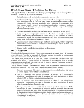Série: Jogos Para o Pensamento Lógico-Matemático
Autor: Aury de Sá Leite
página 325
33.4.3.1.- Regras Básicas – O Dominós de Uma Diferença
Deste jogo de dominós (o Dominó de Uma Diferença) podem participar dois ou mais jogadores. O
ideal seria a participação de apenas dois jogadores.
• Embaralhe todos os 32 cartões (todos os cartões dos grupos A e B).
• Distribua os cartões para os jogadores numa quantidade tal, que possam sobrar alguns
deles, para que possam ser colocados sobre a mesa. Estes cartões restantes podem ser
colocados: (a) virados para cima (espalhados sobre a mesa) ou (b) virados para baixo
(num pequeno monte) – isto deve ser combinado pelos jogadores a cada nova partida do
jogo. A segunda alternativa, isto é, a alternativa (b) pode dificultar o jogo, a alternativa (a)
nos parece a mais razoável.
• O primeiro jogador inicia o jogo colocando sobre a mesa qualquer um de seus cartões.
• O jogador seguinte deve justapor (como no caso dos dominós comuns) um cartão com
apenas uma diferença relativamente ao cartão anterior – esta diferença se refere à
quantidade de ‘palitos’ que devem ser movidos (no caso, um só movimento) necessários
para se passar da figura anterior para a nova figura.
• Quando o jogador não possuir cartões que satisfaçam àquela jogada, ele deve comprar um
cartão da mesa (ou do monte). Se aquele cartão não servir àquela jogada, ele passa a vez
para o próximo jogador.
• Vence o jogador que não tiver mais nenhum cartão nas mãos.
33.4.3.2.- Sugestões
O Dominó das Diferenças, no caso dos Palitos Construtores, pode ser jogado como o de uma, duas
ou três diferenças. A escolha da quantidade de diferenças que deve ser mantida de um cartão para
outro deve ser combinada antes de se iniciar cada partida.
Outra forma, mais interessante de se jogar este Dominó é fazê-lo com o auxílio de um dado
hexagonal (com 6 faces). Deve-se combinar as quantidades de diferenças que deve ser mantida
entre os cartões de uma jogada para outra: (a) uma ou duas; (b) nenhuma (zero), uma ou duas; (c)
nenhuma (zero), uma, duas ou três.
Deve-se combinar também a correspondência entre o valor obtido na face superior do dado e a
quantidade de diferenças à qual ele se refere, como mostrado nos exemplos a seguir:
• Caso (a) – uma ou duas diferenças: os valores pares corresponderão a duas diferenças e
os valores ímpares corresponderão a uma diferença.
• Caso (b) – nenhuma, uma ou duas diferenças: os valores 1 e 2 corresponderão
diretamente à quantidade de diferenças de um cartão para outro, quaisquer um os demais
valores (3, 4, 5 ou 6) corresponderá a nenhuma diferença.
• Caso (c) – nenhuma, uma, duas ou três diferenças: os valores 1, 2 e 3 corresponderão
diretamente à quantidade de diferenças de um cartão para outro, quaisquer um os demais
valores corresponderá a nenhuma diferença.
• Notar que: estes três casos de estabelecimento de correspondência entre valores obtidos
em um dado de jogar e a quantidade de diferenças entre um dominó e outro pode ser
melhorada quando se fizer o uso de um dado tetraédrico (com 4 faces) numeradas de 1 até
4. Normalmente, você encontrará este e outros tipos de dados (em forma de tetraedro – 4
faces, hexaedro – 6 faces , octaedro – 8 faces, dodecaedro - 12 faces e icosaedro – 20
faces) em lojas de brinquedos.
 