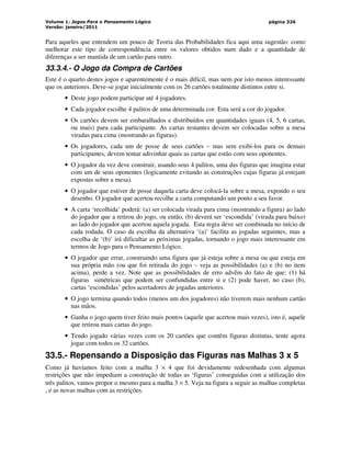 Volume 1: Jogos Para o Pensamento Lógico
Versão: janeiro/2011
página 326
Para aqueles que entendem um pouco de Teoria das Probabilidades fica aqui uma sugestão: como
melhorar este tipo de correspondência entre os valores obtidos num dado e a quantidade de
diferenças a ser mantida de um cartão para outro.
33.3.4.- O Jogo da Compra de Cartões
Este é o quarto destes jogos e aparentemente é o mais difícil, mas nem por isto menos interessante
que os anteriores. Deve-se jogar inicialmente com os 26 cartões totalmente distintos entre si.
• Deste jogo podem participar até 4 jogadores.
• Cada jogador escolhe 4 palitos de uma determinada cor. Esta será a cor do jogador.
• Os cartões devem ser embaralhados e distribuídos em quantidades iguais (4, 5, 6 cartas,
ou mais) para cada participante. As cartas restantes devem ser colocadas sobre a mesa
viradas para cima (mostrando as figuras).
• Os jogadores, cada um de posse de seus cartões – mas sem exibi-los para os demais
participantes, devem tentar adivinhar quais as cartas que estão com seus oponentes.
• O jogador da vez deve construir, usando seus 4 palitos, uma das figuras que imagina estar
com um de seus oponentes (logicamente evitando as construções cujas figuras já estejam
expostas sobre a mesa).
• O jogador que estiver de posse daquela carta deve colocá-la sobre a mesa, expondo o seu
desenho. O jogador que acertou recolhe a carta computando um ponto a seu favor.
• A carta ‘recolhida’ poderá: (a) ser colocada virada para cima (mostrando a figura) ao lado
do jogador que a retirou do jogo, ou então, (b) deverá ser ‘escondida’ (virada para baixo)
ao lado do jogador que acertou aquela jogada. Esta regra deve ser combinada no início de
cada rodada. O caso da escolha da alternativa ‘(a)’ facilita as jogadas seguintes, mas a
escolha de ‘(b)’ irá dificultar as próximas jogadas, tornando o jogo mais interessante em
termos de Jogo para o Pensamento Lógico.
• O jogador que errar, construindo uma figura que já esteja sobre a mesa ou que esteja em
sua própria mão (ou que foi retirada do jogo – veja as possibilidades (a) e (b) no item
acima), perde a vez. Note que as possibilidades de erro advêm do fato de que: (1) há
figuras simétricas que podem ser confundidas entre si e (2) pode haver, no caso (b),
cartas ‘escondidas’ pelos acertadores de jogadas anteriores.
• O jogo termina quando todos (menos um dos jogadores) não tiverem mais nenhum cartão
nas mãos.
• Ganha o jogo quem tiver feito mais pontos (aquele que acertou mais vezes), isto é, aquele
que retirou mais cartas do jogo.
• Tendo jogado várias vezes com os 20 cartões que contêm figuras distintas, tente agora
jogar com todos os 32 cartões.
33.5.- Repensando a Disposição das Figuras nas Malhas 3 x 5
Como já havíamos feito com a malha 3 × 4 que foi devidamente redesenhada com algumas
restrições que não impediam a construção de todas as ‘figuras’ conseguidas com a utilização dos
três palitos, vamos propor o mesmo para a malha 3 × 5. Veja na figura a seguir as malhas completas
, e as novas malhas com as restrições.
 