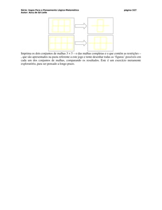 Série: Jogos Para o Pensamento Lógico-Matemático
Autor: Aury de Sá Leite
página 327
Imprima os dois conjuntos de malhas 3 × 5 – o das malhas completas e o que contém as restrições –
, que são apresentados na pasta referente a este jogo e tente desenhar todas as ‘figuras’ possíveis em
cada um dos conjuntos de malhas, comparando os resultados. Este é um exercício meramente
exploratório, para ser pensado a longo prazo.
 