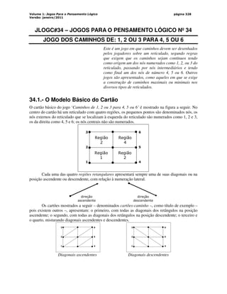 Volume 1: Jogos Para o Pensamento Lógico
Versão: janeiro/2011
página 328
JLOGC#34 – JOGOS PARA O PENSAMENTO LÓGICO Nº 34
JOGO DOS CAMINHOS DE: 1, 2 OU 3 PARA 4, 5 OU 6
Este é um jogo em que caminhos devem ser desenhados
pelos jogadores sobre um reticulado, segundo regras
que exigem que os caminhos sejam contínuos tendo
como origem um dos nós numerados como 1, 2, ou 3 do
reticulado, passando por nós intermediários e tendo
como final um dos nós de número 4, 5 ou 6. Outros
jogos são apresentados, como aqueles em que se exige
a construção de caminhos maximais ou minimais nos
diversos tipos de reticulados.
34.1.- O Modelo Básico do Cartão
O cartão básico do jogo ‘Caminhos de 1, 2 ou 3 para 4, 5 ou 6’ é mostrado na figura a seguir. No
centro do cartão há um reticulado com quatro regiões, os pequenos pontos são denominados nós, os
nós externos do reticulado que se localizam à esquerda do reticulado são numerados como 1, 2 e 3,
os da direita como 4, 5 e 6; os nós centrais não são numerados.
3
2
1
6
5
4
Região
2
Região
4
Região
1
Região
2
Cada uma das quatro regiões retangulares apresentará sempre uma de suas diagonais ou na
posição ascendente ou descendente, com relação à numeração lateral.
direção
ascendente
direção
descendente
Os cartões mostrados a seguir – denominados cartões-caminho –, como título de exemplo –
pois existem outros –, apresentam: o primeiro, com todas as diagonais dos retângulos na posição
ascendente; o segundo, com todas as diagonais dos retângulos na posição descendente; o terceiro e
o quarto, misturando diagonais ascendentes e descendentes.
3
2
1
6
5
4
3
2
1
6
5
4
Diagonais ascendentes Diagonais descendentes
 