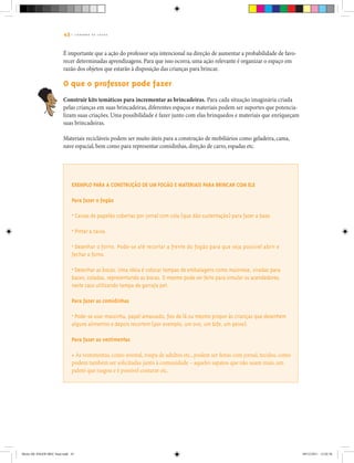 43 | C A D E R N O D E J O G O S
É importante que a ação do professor seja intencional na direção de aumentar a probabilidade de favo-
recer determinadas aprendizagens. Para que isso ocorra, uma ação relevante é organizar o espaço em
razão dos objetos que estarão à disposição das crianças para brincar.
O que o professor pode fazer
Construir kits temáticos para incrementar as brincadeiras. Para cada situação imaginária criada
pelas crianças em suas brincadeiras, diferentes espaços e materiais podem ser suportes que potencia-
lizam suas criações. Uma possibilidade é fazer junto com elas brinquedos e materiais que enriqueçam
suas brincadeiras.
Materiais recicláveis podem ser muito úteis para a construção de mobiliários como geladeira, cama,
nave espacial, bem como para representar comidinhas, direção de carro, espadas etc.
Exemplo para a construção de um fogão e materiais para brincar com ele
Para fazer o fogão
• Caixas de papelão cobertas por jornal com cola (que dão sustentação) para fazer a base.
• Pintar a caixa.
• Desenhar o forno. Pode-se até recortar a frente do fogão para que seja possível abrir e
fechar o forno.
• Desenhar as bocas. Uma ideia é colocar tampas de embalagens como maionese, viradas para
baixo, coladas, representando as bocas. O mesmo pode ser feito para simular os acendedores,
neste caso utilizando tampa de garrafa pet.
Para fazer as comidinhas
• Pode-se usar massinha, papel amassado, fios de lã ou mesmo propor às crianças que desenhem
alguns alimentos e depois recortem (por exemplo, um ovo, um bife, um peixe).
Para fazer as vestimentas
• As vestimentas, como avental, roupa de adultos etc., podem ser feitas com jornal, tecidos, como
podem também ser solicitadas junto à comunidade – aqueles sapatos que não usam mais, um
paletó que rasgou e é possível costurar etc.
Miolo DE JOGOS MEC final.indd 43 09/12/2011 12:02:36
 
