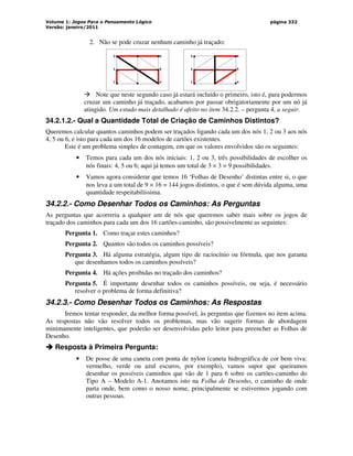 Volume 1: Jogos Para o Pensamento Lógico
Versão: janeiro/2011
página 332
2. Não se pode cruzar nenhum caminho já traçado:
3
2
1
6
5
4
3
2
1
6
5
4
 Note que neste segundo caso já estará incluído o primeiro, isto é, para podermos
cruzar um caminho já traçado, acabamos por passar obrigatoriamente por um nó já
atingido. Um estudo mais detalhado é afeito no item 34.2.2. – pergunta 4, a seguir.
34.2.1.2.- Qual a Quantidade Total de Criação de Caminhos Distintos?
Queremos calcular quantos caminhos podem ser traçados ligando cada um dos nós 1, 2 ou 3 aos nós
4, 5 ou 6, e isto para cada um dos 16 modelos de cartões existentes.
Este é um problema simples de contagem, em que os valores envolvidos são os seguintes:
• Temos para cada um dos nós iniciais: 1, 2 ou 3, três possibilidades de escolher os
nós finais: 4, 5 ou 6; aqui já temos um total de 3 × 3 = 9 possibilidades.
• Vamos agora considerar que temos 16 ‘Folhas de Desenho’ distintas entre si, o que
nos leva a um total de 9 × 16 = 144 jogos distintos, o que é sem dúvida alguma, uma
quantidade respeitabilíssima.
34.2.2.- Como Desenhar Todos os Caminhos: As Perguntas
As perguntas que acorreria a qualquer um de nós que queremos saber mais sobre os jogos de
traçado dos caminhos para cada um dos 16 cartões-caminho, são possivelmente as seguintes:
Pergunta 1. Como traçar estes caminhos?
Pergunta 2. Quantos são todos os caminhos possíveis?
Pergunta 3. Há alguma estratégia, algum tipo de raciocínio ou fórmula, que nos garanta
que desenhamos todos os caminhos possíveis?
Pergunta 4. Há ações proibidas no traçado dos caminhos?
Pergunta 5. É importante desenhar todos os caminhos possíveis, ou seja, é necessário
resolver o problema de forma definitiva?
34.2.3.- Como Desenhar Todos os Caminhos: As Respostas
Iremos tentar responder, da melhor forma possível, às perguntas que fizemos no item acima.
As respostas não vão resolver todos os problemas, mas vão sugerir formas de abordagem
minimamente inteligentes, que poderão ser desenvolvidas pelo leitor para preencher as Folhas de
Desenho.



 Resposta à Primeira Pergunta:
• De posse de uma caneta com ponta de nylon (caneta hidrográfica de cor bem viva:
vermelho, verde ou azul escuros, por exemplo), vamos supor que queiramos
desenhar os possíveis caminhos que vão de 1 para 6 sobre os cartões-caminho do
Tipo A – Modelo A-1. Anotamos isto na Folha de Desenho, o caminho de onde
parta onde, bem como o nosso nome, principalmente se estivermos jogando com
outras pessoas.
 