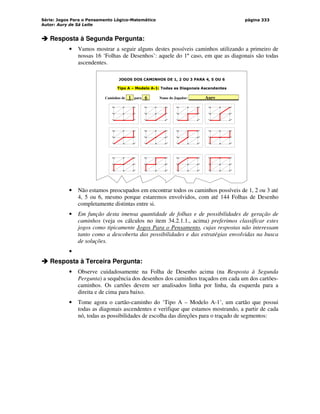 Série: Jogos Para o Pensamento Lógico-Matemático
Autor: Aury de Sá Leite
página 333



 Resposta à Segunda Pergunta:
• Vamos mostrar a seguir alguns destes possíveis caminhos utilizando a primeiro de
nossas 16 ‘Folhas de Desenhos’: aquele do 1º caso, em que as diagonais são todas
ascendentes.
JOGOS DOS CAMINHOS DE 1, 2 OU 3 PARA 4, 5 OU 6
Tipo A – Modelo A-1: Todas as Diagonais Ascendentes
Caminhos de _1_ para _6_ Nome do Jogador: _______Aury__________
3
2
1
6
5
4
3
2
1
6
5
4
3
2
1
6
5
4
3
2
1
6
5
4
3
2
1
6
5
4
3
2
1
6
5
4
3
2
1
6
5
4
3
2
1
6
5
4
3
2
1
6
5
4
3
2
1
6
5
4
3
2
1
6
5
4
3
2
1
6
5
4
• Não estamos preocupados em encontrar todos os caminhos possíveis de 1, 2 ou 3 até
4, 5 ou 6, mesmo porque estaremos envolvidos, com até 144 Folhas de Desenho
completamente distintas entre si.
• Em função desta imensa quantidade de folhas e de possibilidades de geração de
caminhos (veja os cálculos no item 34.2.1.1., acima) preferimos classificar estes
jogos como tipicamente Jogos Para o Pensamento, cujas respostas não interessam
tanto como a descoberta das possibilidades e das estratégias envolvidas na busca
de soluções.
•



 Resposta à Terceira Pergunta:
• Observe cuidadosamente na Folha de Desenho acima (na Resposta à Segunda
Pergunta) a sequência dos desenhos dos caminhos traçados em cada um dos cartões-
caminhos. Os cartões devem ser analisados linha por linha, da esquerda para a
direita e de cima para baixo.
• Tome agora o cartão-caminho do ‘Tipo A – Modelo A-1’, um cartão que possui
todas as diagonais ascendentes e verifique que estamos mostrando, a partir de cada
nó, todas as possibilidades de escolha das direções para o traçado de segmentos:
 