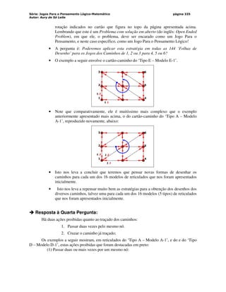 Série: Jogos Para o Pensamento Lógico-Matemático
Autor: Aury de Sá Leite
página 335
rotação indicados no cartão que figura no topo da página apresentada acima.
Lembrando que este é um Problema com solução em aberto (do inglês: Open Ended
Problem), em que ele, o problema, deve ser encarado como um Jogo Para o
Pensamento, e neste caso específico, como um Jogo Para o Pensamento Lógico!
• A pergunta é: Poderemos aplicar esta estratégia em todas as 144 ‘Folhas de
Desenho’ para os Jogos dos Caminhos de 1, 2 ou 3 para 4, 5 ou 6?
• O exemplo a seguir envolve o cartão-caminho do ‘Tipo E – Modelo E-1’.
6
5
4
3
2
1
1.2
1.1
• Note que comparativamente, ele é muitíssimo mais complexo que o exemplo
anteriormente apresentado mais acima, o do cartão-caminho do ‘Tipo A – Modelo
A-1’, reproduzido novamente, abaixo:
6
5
4
3
2
1
1.1
1.2
1.3
• Isto nos leva a concluir que teremos que pensar novas formas de desenhar os
caminhos para cada um dos 16 modelos de reticulados que nos foram apresentados
inicialmente.
• Isto nos leva a repensar muito bem as estratégias para a obtenção dos desenhos dos
diversos caminhos, talvez uma para cada um dos 16 modelos (5 tipos) de reticulados
que nos foram apresentados inicialmente.



 Resposta à Quarta Pergunta:
Há duas ações proibidas quanto ao traçado dos caminhos:
1. Passar duas vezes pelo mesmo nó.
2. Cruzar o caminho já traçado;
Os exemplos a seguir mostram, em reticulados do ‘Tipo A – Modelo A-1’, e do e do ‘Tipo
D – Modelo D-1’, estas ações proibidas que foram destacadas em preto:
(1) Passar duas ou mais vezes por um mesmo nó:
 