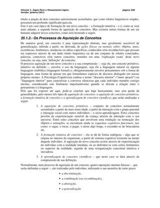 Volume 1: Jogos Para o Pensamento Lógico
Versão: janeiro/2011
página 338
rótulo a junção de dois conceitos anteriormente assimilados, que como rótulos línguísticos simples,
possuíam um profundo significado para ela.
Este é um caso típico de formação de um novo conceito – a formação intuitiva – e é, como se verá
mais adiante, a segunda forma de aquisição de conceitos. Mas existem outras formas de um ser
humano adquirir novos conceitos, como será mostrado a seguir.
35.1.2.- Os Processos de Aquisição de Conceitos
De maneira geral, um conceito é uma representação abstrata, mas geralmente suscetível de
generalização, inferida a partir, ou derivada, de ações físicas ou mentais sobre: objetos, seres,
ocorrências, fenômenos, instâncias ou idéias específicas, conhecidos e/ou reconhecíveis que possam
ser expressos através de um dado rótulo linguístico ou de um conjunto de rótulos conectados,
palavras, conectivos e/ou outros conceitos, reunidos em uma ‘explicação exata’ deste novo
conceito, ou seja, uma ‘definição’ do conceito.
O processo aquisição de um novo conceito e a sua compreensão – seja ele, um conceito primitivo,
intuitivo ou definido –, envolve o uso da linguagem, seja ela a linguagem natural ou alguma
linguagem simbólica (linguagem formal) e, obrigatoriamente envolve pensamentos sob a forma de
linguagem, uma forma de pensar em que formulamos espécies de discurso dialogado em nossas
próprias mentes. A Psicologia Cognitivista cunhou o termo “discurso interior” (“inner speach”) ou
“linguagem interior” para caracterizar a conversa silenciosa que cada indivíduo mantém consigo
mesmo, considerando este fenômeno importantíssimo quando se discute a relação entre o
pensamento e a linguagem.
Pelo que foi exposto até aqui, pode-se concluir que haja basicamente, mas sem perda da
generalidades, pelo menos três tipos de aquisição de conceitos: a aquisição de conceitos primitivos,
a formação intuitiva de conceitos e a aprendizagem de conceitos científicos, que serão analisadas a
seguir.
1. A aquisição de conceitos primitivos – conjunto de conceitos normalmente
assimilados a partir da mais tenra idade, a partir da interação com o grupo parental
e interação social com outros indivíduos – a sócio-aprendizagem. Estes conceitos
provêm da experienciação sensível da criança através da interação com o seu
universo. Entre estes conceitos que envolvem uma rotulação ou nomeação dos
objetos e sensações, se encontram ainda os esquemas cognitivos funcionais, tais
como: o sugar, o tocar, o pegar, o atirar algo longe, o esconder-se de brincadeira
etc.
2. A formação intuitiva de conceitos – ela se dá de forma endógena – algo que se
origina no interior do organismo, a partir do sistema cognitivo existente na mente
daquele indivíduo. A aquisição do novo conceito ocorre através de experienciação
do indivíduo com a realidade imediata, ou ao defrontar-se com certos fenômenos
ou aspectos da realidade, seguida de uma reorganização conceitual intuitiva e
inovadora;
3. A aprendizagem de conceitos científicos – que neste caso se dará através da
compreensão de sua definição.
Normalmente, num processo de aquisição de um conceito, quatro operações mentais básicas – que
serão definidas a seguir –, são realizadas pelo indivíduo, utilizando a sua memória de curto prazo:
• a discriminação,
• a combinação (ou recombinação),
• a abstração,
• a generalização.
 
