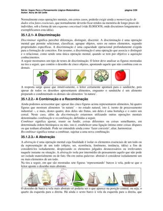 Série: Jogos Para o Pensamento Lógico-Matemático
Autor: Aury de Sá Leite
página 339
Normalmente estas operações mentais, em certos casos, poderão exigir ainda a memorização de
dados e/ou fatos essenciais, que normalmente deverão ficar retidos na memória de longo prazo do
indivíduo, sob a forma de um esquema conceitual (vide JLOGC#38, onde discutimos longamente e
exemplificamos esta idéia).
35.1.2.1- A Discriminação
Discriminar significa perceber diferenças, distinguir, discernir. A discriminação é uma operação
mental que permite selecionar, classificar, agrupar objetos, seres ou outros elementos, segundo
propriedades específicas. A discriminação é uma capacidade operacional profundamente exigida
para a formação de conceitos. Em resumo, a discriminação é uma operação que associa o distinguir
e o relacionar, como sendo uma única operação mental, quando se tem por objetivo a aquisição
conhecimentos.
A seguir mostramos um tipo de testes de discriminação. O leitor deve analisar as figuras mostradas
na tira a seguir, que contém o desenho de cinco objetos, apontando aquele que não combina com os
demais.
A resposta surge quase que intuitivamente, o leitor certamente apontará para o sanduíche, pois
apesar de todos os desenhos apresentarem alimentos, enquanto o sanduíche é um alimento
preparado e condimentado os demais são alimentos ‘in natura’.
35.1.2.2.- A Combinação e a Recombinação
Ainda podemos acrescentar que: apesar das cinco figuras acima representarem alimentos, há quatro
figuras que mostram alimentos ‘in natura’ – no estado natural, isto é, isento de processamento
industrial –, e mais, destes quatro, dois deles são frutas, um deles é uma hortaliça e o outro um
cereal. Neste caso, além da discriminação estaremos utilizando outras operações mentais
denominadas combinação e recombinação, definidas a seguir.
Combinar significa ajustar, reunir ou fundir, coisas diferentes ou coisas semelhantes, em
determinada ordem hierárquica ou não, isto é, estabelecer uma ligação íntima entre coisas díspares
ou que tenham afinidade. Pode ser entendido ainda como ‘fazer coexistir’, aliar, harmonizar.
Recombinar significa tornar a combinar, sujeitar a uma nova combinação.
35.1.2.3.- A Abstração
A abstração é uma operação mental cuja finalidade é isolar os elementos essenciais de um todo ou
da representação de um todo (objeto, ser, ocorrência, fenômeno, instância, idéia) a fim de
considerá-los isoladamente, desprezando os elementos julgados desnecessários ou irrelevantes
naquele instante ou situação. A abstração isola por intermédio do pensamento aquilo que não pode
ser isolado materialmente ou de fato. Ou em outras palavras: abstrair é considerar isoladamente um
ou mais elementos de um todo.
Na tira a seguir, em que são mostradas sete figuras ‘representando’ barcos à vela, pede-se que o
leitor aponte o desenho mais abstrato.
O desenho de barco a vela mais abstrato só poderia ser o que aparece na posição central, ou seja, o
quarto da esquerda para a direita. Há ainda o sexto barco à vela da esquerda para a direita, que
 