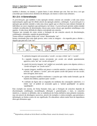 Volume 1: Jogos Para o Pensamento Lógico
Versão: janeiro/2011
página 340
também é abstrato, no entanto, o quarto barco é mais abstrato que este. Isto nos leva a ter que
concordar que existem níveis distintos de abstração, um menos e outros mais abstratos.
35.1.2.4.- A Generalização
A generalização, que também é uma operação mental, consiste em estender a toda uma classe
representações aquilo que foi obtido através da operação anterior, a abstração. A generalização é a
operação que permite estender a toda uma classe aquilo que se observou num número limitado de
indivíduos ou casos singulares que pertençam a tal classe. A generalização permite ainda estender
verdades reconhecidas de determinadas classes para outras classes que guardem semelhanças com
aquelas. A toda classe definida de objetos corresponde um conceito.
Vejamos um exemplo de como ocorre a formação de um conceito através de discriminação,
combinação e abstração, seguido da generalização.
Vamos utilizar o seguinte cartão com ‘coisas’ denominadas ‘aui’.
Iremos mostrando para uma dada pessoa, uma a uma as imagens – da esquerda para a direita –,
daquilo que para nós é um ‘aui’.
• a primeira imagem será associada a ‘cavalo’, ou seja o rótulo ‘aui’ = ‘cavalo’.
• a segunda imagem mostra novamente um cavalo em atitude aparentemente
agressiva, seria ‘aui’ um ‘cavalo selvagem’?
• a partir da terceira imagem ‘aui’ poderá ser associado, agora com alguma certeza, a
‘cavalo selvagem’ ou ‘cavalo xucro19
’.
• a quarta imagem, modifica um pouco o conceito anterior, e possivelmente venha a
associar ‘aui’ apenas a ‘cavalo’, pois este quarto cavalo não parece ser um cavalo,
nem selvagem, nem xucro;
• a quinta imagem modifica totalmente o conceito que vinha sendo formado, que de
maneira tão enfática, apontava para ‘cavalo’;
• o elefante da figura não se enquadra em nenhuma das concepções anteriores, e o
rótulo ‘aui’ só poderá ser associado agora a: ‘animal quadrúpede’ ou apenas
‘quadrúpede’.
Este exemplo nos mostra, de forma bastante clara, que a formação de conceitos depende de
discriminação, combinação, recombinação, abstração e generalização, e mais, os conceitos
intuitivos, e mesmo os definidos, não se estabelecem de forma definitiva num primeiro momento,
mas sim através de abordagens sucessivas, através de exemplos e contra-exemplos, que permitam a
delimitação ou limites exatos do seu significado. Os educadores sabem muito bem da importância
disto que afirmamos aqui.
19
Regionalismo, utilizado no Sul do Brasil e em Minas Gerais: animal não domado, bravio, esquivo.
 