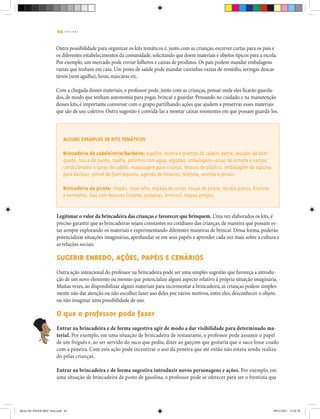 44 | T R I L H A S
Outra possibilidade para organizar os kits temáticos é, junto com as crianças, escrever cartas para os pais e
os diferentes estabelecimentos da comunidade,solicitando que doem materiais e objetos típicos para a escola.
Por exemplo, um mercado pode enviar folhetos e caixas de produtos. Os pais podem mandar embalagens
vazias que tenham em casa. Um posto de saúde pode mandar caixinhas vazias de remédio, seringas descar-
táveis (sem agulha), luvas, máscaras etc.
Com a chegada desses materiais, o professor pode, junto com as crianças, pensar onde eles ficarão guarda-
dos, de modo que tenham autonomia para pegar, brincar e guardar. Pensando no cuidado e na manutenção
desses kits, é importante conversar com o grupo partilhando ações que ajudem a preservar esses materiais
que são de uso coletivo. Outra sugestão é convidá-las a montar caixas resistentes em que possam guardá-los.
Alguns exemplos de kits temáticos
Brincadeira de cabeleireiro/barbeiro: espelho, escova e grampo de cabelo, pente, secador de brin-
quedo, touca de banho, toalha, potinhos com água, algodão, embalagens vazias de esmalte e xampu,
condicionador e spray de cabelo, maquiagem para criança, tesoura de plástico, embalagem de espuma
para barbear, pincel de fazer espuma, agenda de horários, telefone, revistas e jornais.
Brincadeira de pirata: chapéu, tapa-olho, espada de jornal, roupa de pirata, tecidos pretos, brancos
e vermelhos, baú com tesouros (colares, pulseiras, brincos), mapas antigos.
Legitimar o valor da brincadeira das crianças e favorecer que brinquem. Uma vez elaborados os kits, é
preciso garantir que as brincadeiras sejam constantes no cotidiano das crianças, de maneira que possam es-
tar sempre explorando os materiais e experimentando diferentes maneiras de brincar. Dessa forma, poderão
potencializar situações imaginárias, aprofundar-se em seus papéis e aprender cada vez mais sobre a cultura e
as relações sociais.
Sugerir enredo, ações, papéis e cenários
Outra ação intencional do professor na brincadeira pode ser uma simples sugestão que favoreça a introdu-
ção de um novo elemento ou mesmo que potencialize algum aspecto relativo à própria situação imaginária.
Muitas vezes, ao disponibilizar alguns materiais para incrementar a brincadeira, as crianças podem simples-
mente não dar atenção ou não escolher fazer uso deles por vários motivos, entre eles, desconhecer o objeto
ou não imaginar uma possibilidade de uso.
O que o professor pode fazer
Entrar na brincadeira e de forma sugestiva agir de modo a dar visibilidade para determinado ma-
terial. Por exemplo, em uma situação de brincadeira de restaurante, o professor pode assumir o papel
de um freguês e, ao ser servido do suco que pediu, dizer ao garçom que gostaria que o suco fosse coado
com a peneira. Com esta ação pode incentivar o uso da peneira que até então não estava sendo realiza-
do pelas crianças.
Entrar na brincadeira e de forma sugestiva introduzir novos personagens e ações. Por exemplo, em
uma situação de brincadeira de posto de gasolina, o professor pode se oferecer para ser o frentista que
Miolo DE JOGOS MEC final.indd 44 09/12/2011 12:02:36
 