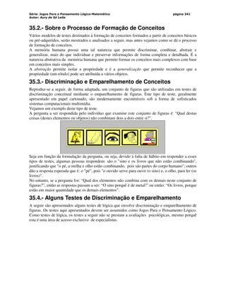 Série: Jogos Para o Pensamento Lógico-Matemático
Autor: Aury de Sá Leite
página 341
35.2.- Sobre o Processo de Formação de Conceitos
Vários modelos de testes destinados à formação de conceitos formados a partir de conceitos básicos
ou pré-adquiridos, serão mostrados e analisados a seguir, mas antes vejamos como se dá o processo
de formação de conceitos.
A memória humana possui uma tal natureza que permite discriminar, combinar, abstrair e
generalizar, mais do que individuar e preservar informações de forma completa e detalhada. É a
natureza abstrativa da memória humana que permite formar os conceitos mais complexos com base
em conceitos mais simples.
A abstração permite isolar a propriedade e é a generalização que permite reconhecer que a
propriedade (um rótulo) pode ser atribuída a vários objetos.
35.3.- Discriminação e Emparelhamento de Conceitos
Reproduz-se a seguir, de forma adaptada, um conjunto de figuras que são utilizadas em testes de
discriminação conceitual mediante o emparelhamento de figuras. Este tipo de teste, geralmente
apresentado em papel cartonado, são modernamente encontráveis sob a forma de sofisticados
sistemas computacionais multimídia.
Vejamos um exemplo deste tipo de teste.
A pergunta a ser respondida pelo indivíduo que examine este conjunto de figuras é: Qual destas
coisas (destes elementos ou objetos) não combinam dois a dois entre si?.
Seja em função da formulação da pergunta, ou seja, devido à falta de hábito em responder a esses
tipos de testes, algumas pessoas respondem: são o sino e os livros que não estão combinando,
justificando que o pé, a orelha e olho estão combinando, pois são partes do corpo humano; outros
dão a resposta esperada que é: o pé, pois o ouvido serve para ouvir (o sino) e, o olho, para ler (os
livros).
No entanto, se a pergunta for: “Qual dos elementos não combina com os demais neste conjunto de
figuras?”, então as respostas passam a ser: “O sino porquê é de metal!” ou então: “Os livros, porque
estão em maior quantidade que os demais elementos”.
35.4.- Alguns Testes de Discriminação e Emparelhamento
A seguir são apresentados alguns testes de lógica que envolve discriminação e emparelhamento de
figuras. Os testes aqui apresentados devem ser assumidos como Jogos Para o Pensamento Lógico.
Como testes de lógica, os testes a seguir não se prestam a avaliações psicológicas, mesmo porquê
esta é uma área de acesso exclusivo de especialistas.
 