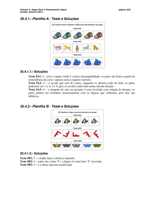 Volume 1: Jogos Para o Pensamento Lógico
Versão: janeiro/2011
página 342
35.4.1.- Planilha A: Teste e Soluções
(A) Formar pares e apontar a figura que não pertence ao grupo
Teste #A1
Teste #A2
Teste #A3
35.4.1.1.- Soluções
Teste #A1: 2 – pois o sapato verde é o único desemparelhado, os pares são feitos a partir da
coincidência de cores: sapatos azuis e sapatos marrons.
Teste #A2: 3 – o cavalo que está de costas, enquanto os demais estão de lado; os pares
poderiam ser: 1 e 4, 2 e 5, pois os cavalos estão indo numa mesma direção. .
Teste #A3: 4 – a imagem do sino na posição 4 está invertida com relação às demais; os
pares podem ser formados aleatoriamente com as figuras que sobraram, pois elas são
idênticas.
35.4.2.- Planilha B: Teste e Soluções
(B) Apontar a figura que não pertence ao grupo
Teste #B1
Teste #B2
Teste #B3
35.4.1.2.- Soluções
Teste #B1: 5 – o balão mais à direita é amarelo..
Teste #B2: 4 – todas são a letra ‘F’, a figura 4 é uma letra ‘F’ invertida.
Teste #B3: 3 – é a única máscara axadrezada.
 
