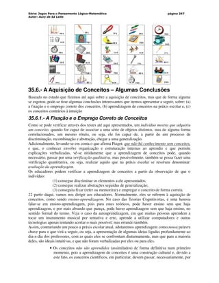 Série: Jogos Para o Pensamento Lógico-Matemático
Autor: Aury de Sá Leite
página 347
35.6.- A Aquisição de Conceitos – Algumas Conclusões
Baseado no estudo que fizemos até aqui sobre a aquisição de conceitos, mas que de forma alguma
se esgotou, pode-se tirar algumas conclusões interessantes que iremos apresentar a seguir, sobre: (a)
a fixação e o emprego correto dos conceitos, (b) aprendizagem de conceitos na práxis escolar e, (c)
os conceitos contrários à intuição
35.6.1.- A Fixação e o Emprego Correto de Conceitos
Como se pode verificar através dos testes até aqui apresentados, um indivíduo mostra que adquiriu
um conceito, quando for capaz de associar a uma série de objetos distintos, mas de alguma forma
correlacionados, um mesmo rótulo, ou seja, ele foi capaz de, a partir de um processo de
discriminação, recombinação e abstração, chegar a uma generalização.
Adicionalmente, levando-se em conta o que afirma Piaget: que não há conhecimento sem conceitos,
e que, o conhecer envolve organização e estruturação internas ao aprendiz e que permite
explicações verbalizadas, vê-se nitidamente que a aprendizagem de conceitos pode, quando
necessário, passar por uma verificação qualitativa, mas possivelmente, também se possa fazer uma
verificação quantitativa, ou seja, realizar aquilo que na práxis escolar se resolveu denominar:
avaliação da aprendizagem.
Os educadores podem verificar a aprendizagem de conceitos a partir da observação de que o
indivíduo:
(1) consegue discriminar os elementos a ele apresentados;
(2) consegue realizar abstrações seguidas de generalização;
(3) conseguiu fixar (reter ou memorizar) e empregar o conceito de forma correia.
22 partir daqui, vamos nos dirigir aos educadores. Normalmente, eles se referem à aquisição de
conceitos, como sendo ensino-aprendizagem. No caso das Teorias Cognitivistas, é uma heresia
falar-se em ensino-aprendizagem, pois para estes teóricos, pode haver ensino sem que haja
aprendizagem, e por mais absurdo que pareça, pode haver aprendizagem sem que haja ensino, no
sentido formal do termo. Veja o caso da autoaprendizagem, em que muitas pessoas aprendem a
tocar um instrumento musical por tentativa e erro, aprende a utilizar computadores e outras
tecnologias apenas tentando acertar o mais possível, mas errando também.
Assim, contrariando um pouco a práxis escolar atual, adotaremos aprendizagem como nossa palavra
chave para o que virá a seguir, ou seja, a apresentação de algumas ideias ligadas profundamente ao
dia-a-dia dos professores, com as quais eles se confrontam diuturnamente, mas que para a maioria
deles, são ideais intuitivas, e que não foram verbalizadas por eles ou para eles.
• Os conceitos não são aprendidos (assimilados) de forma definitiva num primeiro
momento, pois a aprendizagem de conceitos é uma construção cultural e, devido a
este fato, os conceitos científicos, em particular, devem passar, necessariamente, por
 