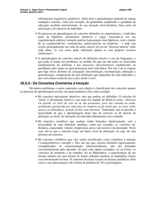 Volume 1: Jogos Para o Pensamento Lógico
Versão: janeiro/2011
página 348
refinamentos linguísticos gradativos. Além disto a aprendizagem depende de muitas
condições externas, como por exemplo, da quantidade (amplitude) e qualidade da
educação recebida anteriormente, da sua inserção sócio-histórica, bem como da
motivação e do interesse do indivíduo.
• No processo de aprendizagem de conceitos definidos ou experimentais, o indivíduo
parte de hipóteses inicialmente intuitivas e vagas, baseando-se em sua
experienciação anterior, tentando analisar logicamente estas hipóteses, com o intuito
de ao compreendê-las: confirmá-las, redirecioná-las ou refutá-las - e tudo isto
ocorre, principalmente nas salas de aulas, através do uso do discurso interior onde
cada aluno se vira como pode, utilizando apenas os seus próprios recursos
intelectuais;
• A aprendizagem de conceitos através de definição envolve o uso da linguagem, o
que pode se tomar um problema, na medida em que ela não pode ser dissociada
imediatamente do ambiente e dos processos sócio-históricos estabelecidos ou
partilhados pelo grupo ao qual pertençam estes indivíduos. Por isto é de se esperar
que haja níveis distintos de concepção (discriminação, recomposição, abstração e
generalização; compreensão de uma definição) que dependem de cada indivíduo, e
que varia numa escala de zero a dez, desde o zero!
35.6.3.- Os Conceitos Contrários à Intuição
Há muitos problemas a serem superados com relação à classificação dos conceitos quanto
ao processo de aprendizagem escolar, dos quais podemos citar como exemplo:
• Há conceitos tipicamente intuitivos, mas que podem ser definidos. O conceito de
porta é obviamente intuitivo, mas nada nos impede de defini-lo como: abertura
em parede, ao nível do solo ou de um pavimento, para dar entrada ou saída,
geralmente guarnecida por uma peça de madeira ou de metal que, ao girar sobre
gonzos ou dobradiças, permite fechar esta abertura. Entretanto, não se percebe a
necessidade de que a aprendizagem deste tipo de conceito se dê através da
definição, ao invés, de interações do indivíduo diretamente com o mundo.
• Há conceitos científicos que acabam sendo formados intuitivamente, sem a
necessidade de uma definição imediata, como por exemplo, os conceitos de:
distância, capacidade, volume, temperatura, peso e até mesmo o de densidade. Neste
caso, diz-se que o conceito exige um baixo nível de abstração, ou seja, ele está
próximo do concreto.
• Há conceitos científicos que vêm sendo classificados como contrários à intuição
(counterintuitives concepts). Eles são tais que, mesmo definidos rigorosamente,
exemplificados ou experimentados laboratorialmente, não são formados
convenientemente pelo aprendiz. Só para citar alguns exemplos: (a) na Física: os
conceitos de momento e de trabalho; (b) na Matemática: a representação de um
mesmo número nas suas formas de fração ordinária (própria ou imprópria), fração
com denominador na base 10, números decimais (exatos ou dízimas periódicas, bem
como a sua representação sob a forma de potência de 10) e porcentagem.
 