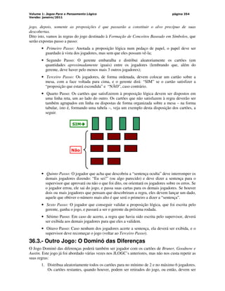 Volume 1: Jogos Para o Pensamento Lógico
Versão: janeiro/2011
página 354
jogo, depois, somente as proposições é que passarão a constituir o alvo precípuo de suas
descobertas.
Dito isto, vamos às regras do jogo destinado à Formação de Conceitos Baseado em Símbolos, que
serão expostas passo a passo:
• Primeiro Passo: Anotada a proposição lógica num pedaço de papel, o papel deve ser
guardado à vista dos jogadores, mas sem que eles possam vê-la;
• Segundo Passo: O gerente embaralha e distribui aleatoriamente os cartões (em
quantidades aproximadamente iguais) entre os jogadores (lembrando que, além do
gerente, deve haver pelo menos mais 3 outros jogadores);
• Terceiro Passo: Os jogadores, de forma ordenada, devem colocar um cartão sobre a
mesa, com a face voltada para cima, e o gerente dirá: “SIM” se o cartão satisfizer a
“proposição que estará escondida” e “NÃO”, caso contrário.
• Quarto Passo: Os cartões que satisfizerem à proposição lógica devem ser dispostos em
uma linha reta, um ao lado do outro. Os cartões que não satisfazem à regra deverão ser
também agrupados em linha ou dispostas de forma organizada sobre a mesa – na forma
tabular, isto é, formando uma tabela –, veja um exemplo desta disposição dos cartões, a
seguir.
SIM



Não
• Quinto Passo: O jogador que acha que descobriu a “sentença oculta” deve interromper os
demais jogadores dizendo: “Eu sei!” (ou algo parecido) e deve dizer a sentença para o
supervisor que aprovará ou não o que foi dito, ou orientará os jogadores sobre os erros. Se
o jogador errou, ele sai do jogo, e passa suas cartas para os demais jogadores. Se houver
dois ou mais jogadores que pensam que descobriram a regra, eles devem lançar um dado,
aquele que obtiver o número mais alto é que será o primeiro a dizer a “sentença”.
• Sexto Passo: O jogador que conseguir validar a proposição lógica, que foi escrita pelo
gerente, ganha o jogo, e passará a ser o gerente da próxima rodada.
• Sétimo Passo: Em caso de acerto, a regra que havia sido escrita pelo supervisor, deverá
ser exibida aos demais jogadores para que eles a validem.
• Oitavo Passo: Caso nenhum dos jogadores acerte a sentença, ela deverá ser exibida, e o
supervisor deve recomeçar o jogo (voltar ao Terceiro Passo).
36.3.- Outro Jogo: O Dominó das Diferenças
O Jogo Dominó das diferenças poderá também ser jogador com os cartões de Bruner, Goodnow e
Austin. Este jogo já foi abordado várias vezes nos JLOGC’s anteriores, mas não nos custa repetir as
suas regras:
1. Distribua aleatoriamente todos os cartões para no mínimo de 2 e no máximo 6 jogadores.
Os cartões restantes, quando houver, podem ser retirados do jogo, ou então, devem ser
 
