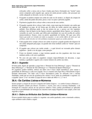 Série: Jogos Para o Pensamento Lógico-Matemático
Autor: Aury de Sá Leite
página 355
colocados sobre a mesa com as faces viradas para baixo (formando um “monte”) para
serem comprados pelo jogador que, apesar de ainda possuir cartões, não possuam um
cartão adequado ao descarte, na sua vez de jogar.
2. O jogador só poderá comprar um cartão de cada vez do monte e, se depois da compra do
cartão, ainda não puder descartar, passa a suas vez para o próximo jogador.
3. O primeiro jogador deve colocar sobre a mesa um de seus cartões.
4. O jogador seguinte deve colocar, lado a lado, como num jogo de dominó, um cartão que
dê seqüência ao jogo, de tal forma que ele difira do cartão anterior por apenas um
atributo. Esta diferença pode se dar em termos de um, e apenas um, dos seguintes
atributos: tipo da figura ou das figuras centrais; quantidade destas figuras; cor (amarelo,
vermelho ou azul), ou então, que difira pela tonalidade (no caso da escolha de cartões
monocromáticos: branco, cinza ou preto); quantidade de bordas. Há aqui uma idéia
lógica que pode ser testada em todas as jogadas: se um cartão difere de outro por um
atributo, então ele deve ter três atributos exatamente iguais ao cartão anterior.
5. Cada jogador deve sempre colocar um cartão ou passar a jogada quando não dispuser de
um cartão adequado para jogar, ou quando não restar nenhum cartão no “monte” para ser
comprado.
6. O jogador que colocar um cartão errado – o qual deverá ser recusado pelos demais
jogadores – perde a vez de jogar, como punição.
7. Como no dominó comum, o jogo termina quando um dos jogadores não tiver mais
nenhum cartão, e ele será o ganhador.
8. No caso em que todos os jogadores estejam impossibilitados de descartar, o jogo
termina, o ganhador é aquele com o menor número de cartões nas mãos.
36.3.1.- Sugestão
O leitor pode, depois de aprender a jogar bem o “Dominó de Uma Diferença”, jogar o “Dominó de
Duas Diferenças”, o “Dominó de Três diferenças” e o “Dominó de Quatro Diferenças”.
Os jogadores podem também, utilizar um dado com 4 faces (dado tetraédrico), para sortear a
quantidade de diferenças a cada nova jogada, isto se constitui num Jogo Para o Pensamento Lógico
bastante interessante. Um dado com 6 faces (hexaédrico) pode ser utilizado com a mesma
finalidade, sendo que no caso da ocorrência dos valores 5 ou 6, pode ser combinado o seguinte: (1)
o jogador ‘passa’ a vez’ ou então (2) joga de novo o dado até obter o 1, 2, 3 ou 4.
36.4.- Os Cartões Listras-e-Números
Iremos propor a criação de um novo conjunto de Cartões Lógicos – os cartões Listras-e-Números –,
distintos daqueles criados por Bruner, Goodnow e Austin, mas com as mesmas finalidades: a da
formação de conceitos através de um processo indutivo. Estes cartões possibilitam ao aplicador
testar novas possibilidades de formação de conceitos num espaço linguístico mais amplo, como será
sugerido a seguir.
36.4.1.- Sobre os Atributos dos Cartões Listras-e-Números
O novo modelo básico para os cartões é o seguinte: um cartão quadrado, como o mostrado a abaixo,
cujos atributos serão citados a seguir:
 