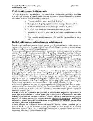 Volume 1: Jogos Para o Pensamento Lógico
Versão: janeiro/2011
página 358
36.4.3.1.- A Linguagem do Micromundo
No tocante ao conceito a ser descoberto, e que naturalmente estará contido como idéias linguística
neste novo micromundo, se poderão incluir comparações entre os atributos quantitativas presentes
nos cartões, tais como mostrado nos exemplos a seguir:
a. “Verde e um número igual à quantidade de listras”.
b. “Uma quadrado de qualquer cor, um número maior que 7 e duas listras”.
c. “Verde ou vermelho e um número maior que o número de listras”.
d. “Não azul e um número par e uma quantidade ímpar de listras”.
e. “Qualquer cor, a soma da quantidade de listras com o valor numérico resulta
10”.
f. “Não vermelho, a diferença entre o valor numérico e a quantidade de listras
vale 3”.
36.4.3.2.- A Linguagem Matemática como Metalinguagem
Entende-se por metalinguagem uma linguagem (natural ou formalizada) que serve para descrever
ou falar sobre uma outra linguagem, natural ou artificial. Há casos em que as línguas naturais
podem ser usadas como sua própria metalinguagem.
No nosso caso, a linguagem matemática pode ser tomada como uma metalinguagem a ser utilizada
no jogo. Por exemplo, os conceitos matemáticos de paridade e imparidade numérica (‘números
pares’ e ‘números ímpares’), bem como os de desigualdade: ‘maior’, ‘menor’, ‘maior ou igual’ e
‘menor ou igual’, são estabelecidos ou definidos com a utilização da linguagem natural.
Pelo menos inicialmente, se o vocabulário metalingüístico (fora do ‘dicionário’ do micromundo de
onde constam os atributos e seus valores) não tiver sido estabelecido já no início do jogo, ‘decifrar’
algumas proposições envolvendo a linguagem matemática, pode ser bastante difícil para a maioria
dos jogadores. Por isto, sugerimos que os conceitos de: ‘números pares’ e ‘números ímpares’ sejam
discutidos/ensinados/aprendidos, bem como os conceitos de ‘maior do que’, ‘menor do que’,
‘menor ou igual a’ e ‘maior ou igual a’.
Outros conceitos metalingüísticos – matemáticos – mais difíceis podem ser acrescentados às
proposições lógicas a serem apresentadas aos jogadores pelo gerente (supervisor, aplicador ou
facilitador) do jogo. Eis alguns exemplos destes conceitos: ‘soma’ e ‘diferença ‘números primos’ e
‘números compostos’, ‘é divisível por’ ou ‘é múltiplo de’ (incluídos aí: ‘dobro’/‘metade’,
‘triplo’/‘terça-parte’ e ‘quádruplo’/’quata-parte’), conceitos estes, que por passarem a estar
presentes no vocabulário a ser adotado pelo gerente em suas proposições, antes do início do jogo,
devem ser bem explicitados e atentamente combinados pelas partes envolvidas no jogo.
Estes conceitos podem ser utilizados nas seguintes proposições que aqui são dadas como exemplos:
como nos casos: ‘A quantidade de listras é a metade do valor numérico” ou “o valor numérico é o
triplo da quantidade de listras”; “as duas quantidades representa números primos”; “Um dos
números é composto” etc.,.
A partir daquilo que se afirmou até aqui sobre as características lingüísticas engendráveis a
partir deste novo conjunto de cartões, vemos que: a classificação de micromundo educativo
fechado, linguisticamente estável e de transição uniforme, apesar de ainda conveniente, poderia
passar a ser adotada micromundo educativo fechado, linguisticamente instável e de transição
uniforme, no caso do ‘dicionário’ do micromundo passar a admitir que um mesmo atributo possa
ser referido por rótulos (nomes) distintos.
Somente para citar um exemplo de instabilidade linguística possível, vejamos o caso em que, as
palavras: ‘riscos’, ‘traços’ ou ‘segmentos de retas’ poderiam ser utilizadas no lugar de ‘listras’, mas
não cremos que seja este o caso. Assim sendo, achamos que, o segundo conjunto de cartões,
apresentado aqui, ainda é linguisticamente estável.
 