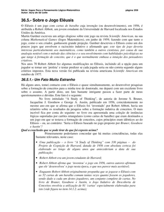 Série: Jogos Para o Pensamento Lógico-Matemático
Autor: Aury de Sá Leite
página 359
36.5.- Sobre o Jogo Elêusis
O Elêusis é um jogo com cartas de baralho cuja invenção (ou desenvolvimento), em 1956, é
atribuída a Robert Abbott, um jovem estudante da Universidade de Harvard localizada nos Estados
Unidos da América.
Martin Gardner escreveu um artigo elogioso sobre este jogo na revista Scientific American, na sua
coluna Mathematical Games (Jogos Matemáticos), em junho de 1959, fazendo com que tanto o
jogo, como o seu criador, ganhassem grande projeção. Gardner descreveu o Elêusis como um dos
poucos jogos que envolvem o raciocínio indutivo e afirmando que: este tipo de jogo deveria
interessa particularmente aos matemáticos, como também a outros cientistas, por causa de sua
analogia notável com o método das ciências e o seu envolvimento com habilidades psicológicas no
que tange à formação de conceito, que é o que normalmente embasa a intuição dos pensadores
criativos.
Nos anos 70 Robert Abbott fez algumas modificações no Elêusis, incluindo ali a opção para um
jogador se tornar um ‘profeta’ e tentar predizer se cada jogada seria ou não correta segundo alguns
critérios impostos. Esta nova versão foi publicada na revista americana Scientific American em
outubro de 1977.
36.5.1.- Um Fato Muito Estranho
Há alguns anos, tomei contacto com o Elêusis e quase simultaneamente, ao desenvolver pesquisas
sobre a formação de conceitos para a minha tese de doutorado, me deparei com um excelente livro
sobre o assunto. A partir disto, um fato bastante intrigante passou a fazer parte de meus
questionamentos e dúvidas. Este fato é o seguinte:
No livro intitulado “A Study of Thinking”, de autoria de Jerome S. Bruner,
Jacqueline J. Goodnow e George A. Austin, publicado em 1956, coincidentemente no
mesmo ano em que se afirma que o Elêusis foi ‘inventado’ por Robert Abbott, havia um
relatório sobre os resultados da pesquisa sobre a formação indutiva de conceitos. O mais
incrível fica por conta do seguinte: no livro era apresentada uma coleção de instâncias
lógicas suportadas por cartões retangulares (como cartas de baralho) que eram destinados a
um jogo em que se testava a formação de conceitos, cujos princípios eram idênticos ao do
Elêusis – ou, ao contrário: ‘Seria o Elêusis baseado no jogo proposto por Bruner, Goodnow
e Austin’?
Qual a conclusão que se pode tirar do que foi exposto acima?
Primeiramente poderíamos concordar que há muitas coincidências, todas elas
bastante relevantes, neste caso:
• Uma publicação – o livro “A Study of Thinking” com 330 páginas – do
Projeto de Cognição de Harvard, datada de 1956 com absoluta certeza foi
elaborado ao longo de alguns anos que antecederiam a data de sua
publicação;
• Robert Abbott era um jovem estudante de Harvard;
• Robert Abbott afirma que ‘inventou’ o jogo em 1956, outros autores afirmam
que ele ‘desenvolveu’ o jogo nesta época, o que nos parece mais aceitável;
• Enquanto Robert Abbott originalmente propunha que se jogasse o Elêusis com
as 52 cartas de um baralho comum tantas vezes quanto fossem os jogadores,
sendo dado a cada um destes jogadores, um conjunto completo de cartas. No
livro de Bruner, Goodnow e Austin, o Jogo Indutivo de Descoberta de
Conceitos envolvia a utilização de 81 ‘cartas’ especialmente elaboradas para
isto (vide figura no item 14.1.2. acima);
 
